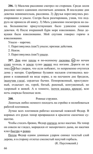 66
206. 1) Мальчик рассеянно смотрел по сторонам. Среди лесов
рассеяно много одиноких охотничьих домиков. В последние дни
девочка невнимательна, рассеянна. 2) Друзья переглянулись раз-
очарованно и уныло. Сестра была разочарована, узнав, что под-
руга не принесла ей книгу. 3) Мать удивленно посмотрела на сы-
на. Большинство присутствующих было удивлено словами
девочки. 4) После вчерашней бури море взволновано. Лицо де-
вушки было взволнованно. Мой спутник говорил горячо и
взволнованно.
Уныло – наречие.
1. Переглянулись (как?) уныло; признак действия.
2. Неизм.
3. Переглянулись (как?) уныло.
207. Дни еще теплы и по-осеннему ласковы, но по ночам
стоят холода, и земля гулко звенит под ногами. Дороги он не
знал, но был уверен, что если побежит, то непременно очутится
дома у матери. Серебряные булавки мальков стягивались вее-
рами к плававшей на воде корке, а на песчаном дне бродили,
|выпучив глаза|, сердитые бычки. Помороженный, простужен-
ный, отдыхает он, герой, битый, раненый, контуженный, но
здоровый и живой. А в темноте, |почти касаясь кровли|, всю
ночь снаряды бешеные шли.
208. Ровные стружки.
Леонтьев любил немного посидеть на стройке и полюбоваться
работой плотников.
Лучше всех плотников работал косматый пожилой Федор. В
корявых его руках топор превращался в крылатое сказочное су-
щество.
Чтобы стесать бревно, Федор сначала делал насечки. На топор
он совсем не глядел, морщился от махорочного дыма, но насечки
клал быстро и ровно.
Потом Федор одним длинным ударом снимал толстый слой
дерева, и в сторону отлетал смолистый пахучий горбыль.
(К. Паустовский.)
 