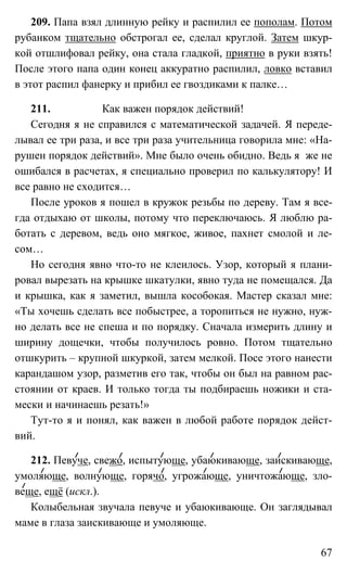 67
209. Папа взял длинную рейку и распилил ее пополам. Потом
рубанком тщательно обстрогал ее, сделал круглой. Затем шкур-
кой отшлифовал рейку, она стала гладкой, приятно в руки взять!
После этого папа один конец аккуратно распилил, ловко вставил
в этот распил фанерку и прибил ее гвоздиками к палке…
211. Как важен порядок действий!
Сегодня я не справился с математической задачей. Я переде-
лывал ее три раза, и все три раза учительница говорила мне: «На-
рушен порядок действий». Мне было очень обидно. Ведь я же не
ошибался в расчетах, я специально проверил по калькулятору! И
все равно не сходится…
После уроков я пошел в кружок резьбы по дереву. Там я все-
гда отдыхаю от школы, потому что переключаюсь. Я люблю ра-
ботать с деревом, ведь оно мягкое, живое, пахнет смолой и ле-
сом…
Но сегодня явно что-то не клеилось. Узор, который я плани-
ровал вырезать на крышке шкатулки, явно туда не помещался. Да
и крышка, как я заметил, вышла кособокая. Мастер сказал мне:
«Ты хочешь сделать все побыстрее, а торопиться не нужно, нуж-
но делать все не спеша и по порядку. Сначала измерить длину и
ширину дощечки, чтобы получилось ровно. Потом тщательно
отшкурить – крупной шкуркой, затем мелкой. Посе этого нанести
карандашом узор, разметив его так, чтобы он был на равном рас-
стоянии от краев. И только тогда ты подбираешь ножики и ста-
мески и начинаешь резать!»
Тут-то я и понял, как важен в любой работе порядок дейст-
вий.
212. Певуче, свежо, испытующе, убаюкивающе, заискивающе,
умоляюще, волнующе, горячо, угрожающе, уничтожающе, зло-
веще, ещё (искл.).
Колыбельная звучала певуче и убаюкивающе. Он заглядывал
маме в глаза заискивающе и умоляюще.
 