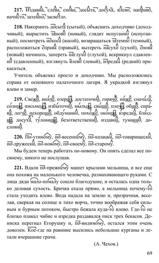 69
217. Издавна, слева, снова, досыта, досуха, влево, направо,
начисто, затемно, засветло.
218. Накормить досыта (сытый), объяснить доходчиво (доход-
чивый), вырастить заново (новый), глядит испуганно (испуган-
ный), посмотреть искоса (косой), возвращаться затемно (темный),
расположиться справа (правый), вытереть насухо (сухой), снова
(новый) начинать, запереть наглухо (глухой), вскрикнул сдавлен-
но (сдавленный), взглянуть влево (левый), изредка (редкий) при-
касаться.
Учитель объяснял просто и доходчиво. Мы расположились
справа от основного палаточного лагеря. Я украдкой взглянул
влево и замер.
219. Свежо, иначе, озерцо, достаточно, горячо, ниже, сначала,
солнце, письмецо, избыточно, мыльце, свыше, плечо, общо, спра-
ва, легче, нехорошо, обдуманно, похоже, оконце, изредка, блюд-
це, досуха, туловище, безответственно, издавна, туманно, до-
словно.
220. По-утиному, по-весеннему, по-казацки, по-товарищески,
по-дружески, по-новому, по-своему, по-старому.
Мы будем теперь работать по-новому. Он опять сделал все по-
своему, никого не послушав.
221. Вдали по-прежнему машет крылами мельница, и все еще
она похожа на маленького человечка, размахивающего руками. С
лица дяди мало-помалу сошло благодушие, и осталась одна толь-
ко деловая сухость. Бричка ехала прямо, а мельница почему-то
стала уходить влево. Вода падала на землю и, прозрачная, весе-
лая, сверкая на солнце и тихо ворча, точно воображая себя силь-
ным и бурным потоком, быстро бежала куда-то влево. Где-то не
близко плакал чибис и изредка раздавался писк трех бекасов. Де-
ниска перегнал Егорушку и, по-видимому, остался этим очень
доволен. Кое-где на равнине высились небольшие курганы и ле-
тали вчерашние грачи.
(А. Чехов.)
 
