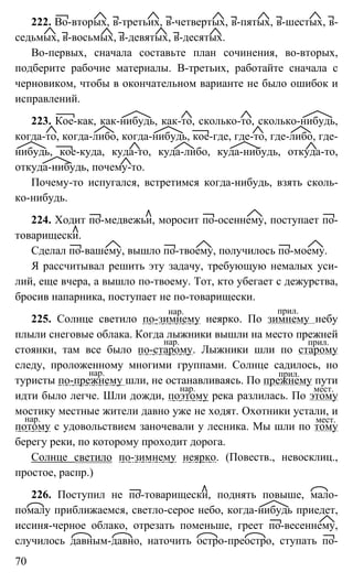 70
222. Во-вторых, в-третьих, в-четвертых, в-пятых, в-шестых, в-
седьмых, в-восьмых, в-девятых, в-десятых.
Во-первых, сначала составьте план сочинения, во-вторых,
подберите рабочие материалы. В-третьих, работайте сначала с
черновиком, чтобы в окончательном варианте не было ошибок и
исправлений.
223. Кое-как, как-нибудь, как-то, сколько-то, сколько-нибудь,
когда-то, когда-либо, когда-нибудь, кое-где, где-то, где-либо, где-
нибудь, кое-куда, куда-то, куда-либо, куда-нибудь, откуда-то,
откуда-нибудь, почему-то.
Почему-то испугался, встретимся когда-нибудь, взять сколь-
ко-нибудь.
224. Ходит по-медвежьи, моросит по-осеннему, поступает по-
товарищески.
Сделал по-вашему, вышло по-твоему, получилось по-моему.
Я рассчитывал решить эту задачу, требующую немалых уси-
лий, еще вчера, а вышло по-твоему. Тот, кто убегает с дежурства,
бросив напарника, поступает не по-товарищески.
225. Солнце светило по-зимнему неярко. По зимнему небу
плыли снеговые облака. Когда лыжники вышли на место прежней
стоянки, там все было по-старому. Лыжники шли по старому
следу, проложенному многими группами. Солнце садилось, но
туристы по-прежнему шли, не останавливаясь. По прежнему пути
идти было легче. Шли дожди, поэтому река разлилась. По этому
мостику местные жители давно уже не ходят. Охотники устали, и
потому с удовольствием заночевали у лесника. Мы шли по тому
берегу реки, по которому проходит дорога.
Солнце светило по-зимнему неярко. (Повеств., невосклиц.,
простое, распр.)
226. Поступил не по-товарищески, поднять повыше, мало-
помалу приближаемся, светло-серое небо, когда-нибудь приедет,
иссиня-черное облако, отрезать поменьше, греет по-весеннему,
случилось давным-давно, наточить остро-преостро, ступать по-
нар. прил.
нар. прил.
нар.
мест.нар.
мест.
прил.
нар.
 