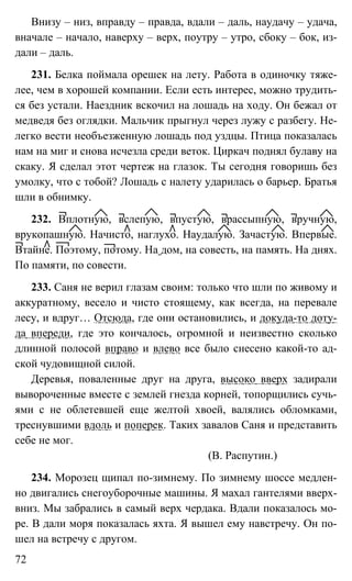 72
Внизу – низ, вправду – правда, вдали – даль, наудачу – удача,
вначале – начало, наверху – верх, поутру – утро, сбоку – бок, из-
дали – даль.
231. Белка поймала орешек на лету. Работа в одиночку тяже-
лее, чем в хорошей компании. Если есть интерес, можно трудить-
ся без устали. Наездник вскочил на лошадь на ходу. Он бежал от
медведя без оглядки. Мальчик прыгнул через лужу с разбегу. Не-
легко вести необъезженную лошадь под уздцы. Птица показалась
нам на миг и снова исчезла среди веток. Циркач поднял булаву на
скаку. Я сделал этот чертеж на глазок. Ты сегодня говоришь без
умолку, что с тобой? Лошадь с налету ударилась о барьер. Братья
шли в обнимку.
232. Вплотную, вслепую, впустую, врассыпную, вручную,
врукопашную. Начисто, наглухо. Наудалую. Зачастую. Впервые.
Втайне. Поэтому, потому. На дом, на совесть, на память. На днях.
По памяти, по совести.
233. Саня не верил глазам своим: только что шли по живому и
аккуратному, весело и чисто стоящему, как всегда, на перевале
лесу, и вдруг… Отсюда, где они остановились, и докуда-то доту-
да впереди, где это кончалось, огромной и неизвестно сколько
длинной полосой вправо и влево все было снесено какой-то ад-
ской чудовищной силой.
Деревья, поваленные друг на друга, высоко вверх задирали
вывороченные вместе с землей гнезда корней, топорщились сучь-
ями с не облетевшей еще желтой хвоей, валялись обломками,
треснувшими вдоль и поперек. Таких завалов Саня и представить
себе не мог.
(В. Распутин.)
234. Морозец щипал по-зимнему. По зимнему шоссе медлен-
но двигались снегоуборочные машины. Я махал гантелями вверх-
вниз. Мы забрались в самый верх чердака. Вдали показалось мо-
ре. В дали моря показалась яхта. Я вышел ему навстречу. Он по-
шел на встречу с другом.
 
