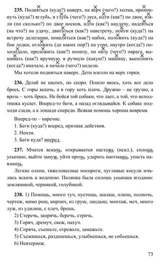 73
235. Подняться (куда?) наверх, на верх (чего?) холма, проник-
нуть (куда?) вглубь, в глубь (чего?) леса, идти (как?) по двое, взя-
ли (по сколько?) по двое носков, идти (как?) наудачу, надеяться
(на что?) на удачу, двигаться (как?) навстречу, пойти (куда?) на
встречу делегации, повалиться (как?) набок, положить (куда?) на
бок лодки, отложить (до каких пор?) на утро, наутро (когда?) по-
холодало, проложить (как?) понизу, по низу (чего?) оврага, вы-
шивать (как?) вручную, в ручную (какую?) машину, выполнить
(когда?) вначале, в начале (чего?) недели.
Мы хотели подняться наверх. Дети влезли на верх горки.
236. Делай не наспех, но скоро. Пошло вкось, хоть все дело
брось. С горы вскачь, а в гору хоть плачь. Дружно – не грузно, а
врозь – хоть брось. Не бойся той собаки, что лает, а той, что испод-
тишка кусает. Вперед-то беги, а назад оглядывайся. К собаке под-
ходи сзади, а к лошади спереди. Всякая помощь хороша вовремя.
Вперед-то – наречие.
1. Беги (куда?) вперед, признак действия.
2. Неизм.
3. Беги куда? вперед.
237. Мчатся вскачь, открывается настежь (искл.), сплошь
усыпано, выйти замуж, уйти прочь, ударить наотмашь, упасть на-
взничь.
Легкие олени, тяжеловесные носороги, пугливые косули мча-
лись вскачь к водопою. Полянка была сплошь усыпана ягодами:
земляникой, черникой, голубикой.
238. 1) Помощь, много туч, пустошь, шалаш, плющ, полночь,
чертеж, мимо рощ, кирпич, из груш, ландыш, монтаж, меч, много
луж, из удилищ, с плеч, брешь.
2) Стеречь, запрячь, беречь, стричь.
3) Горяч, дремуч, свеж, пахуч.
4) Спрячь, съешьте, отрежьте, замажьте.
5) Съежишься, разденешься, улыбнешься, не собьешься.
6) Невтерпеж.
 
