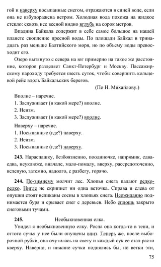 75
гой и наверху посыпанные снегом, отражаются в синей воде, если
она не взбудоражена ветром. Холодная вода похожа на жидкое
стекло: сквозь нее весной видно вглубь на сорок метров.
Впадина Байкала содержит в себе самое большое на нашей
планете скопление пресной воды. По площади Байкал в трина-
дцать раз меньше Балтийского моря, но по объему воды превос-
ходит его.
Озеро вытянуто с севера на юг примерно на такое же расстоя-
ние, которое разделяет Санкт-Петербург и Москву. Пассажир-
скому пароходу требуется шесть суток, чтобы совершить кольце-
вой рейс вдоль Байкальских берегов.
(По Н. Михайлову.)
Вполне – наречие.
1. Заслуживает (в какой мере?) вполне.
2. Неизм.
3. Заслуживает (в какой мере?) вполне.
Наверху – наречие.
1. Посыпанные (где?) наверху.
2. Неизм.
3. Посыпанные (где?) наверху.
243. Нараспашку, безбоязненно, поодиночке, напрямик, едва-
едва, неуклюже, вначале, мало-помалу, вверху, рассредоточенно,
вслепую, затемно, надолго, с разбегу, горячо.
244. По-зимнему молчит лес. Хлопья снега падают редко-
редко. Нигде не скрипнет ни одна веточка. Справа и слева от
опушки стоят великаны сосны в хлопьях снега. Неожиданно под-
нимается буря и срывает снег с деревьев. Небо сплошь закрыто
снеговыми тучами.
245. Необыкновенная елка.
Увидел я необыкновенную елку. Росла она когда-то в тени, и
оттого сучья у нее были опущены вниз. Теперь же, после выбо-
рочной рубки, она очутилась на свету и каждый сук ее стал расти
кверху. Наверно, и нижние сучки поднялись бы, но ветки эти,
 