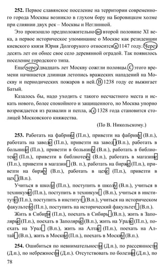 78
252. Первое славянское поселение на территории современно-
го города Москвы возникло в глухом бору на Боровицком холме
при слиянии двух рек – Москвы и Неглинной.
Это произошло предположительно во второй половине XI ве-
ка, а первое историческое упоминание о Москве как резиденции
киевского князя Юрия Долгорукого относится к 1147 году. Через
десять лет он обнес свое село деревянной оградой. Так появилось
поселение городского типа.
Еще через двадцать лет Москву сожгли половцы. С этого вре-
мени начинается длинная летопись вражеских нападений на Мо-
скву и периодических пожаров в ней. В 1238 году ее выжигает
Батый.
Казалось бы, надо уходить с такого несчастного места и ис-
кать нового, более спокойного и защищенного, но Москва упорно
возрождается из развалин и пепла, а с 1328 года становится сто-
лицей Московского княжества.
(По В. Никольскому.)
253. Работать на фабрике (П.п.), привезти на фабрику (В.п.),
работать на заводе (П.п.), привезти на завод (В.п.), работать в
больнице (П.п.), привезти в больницу (В.п.), работать в библио-
теке (П.п.), привезти в библиотеку (В.п.), работать в магазине
(П.п.), привезти в магазин (В. п.), работать на бирже (П.п.), при-
везти на биржу (В.п.), работать в цехе (П.п.), привезти в
цех (В.п.).
Учиться в школе (П.п.), поступить в школу (В.п.), учиться в
техникуме (П.п.), поступить в техникум (В.п.), учиться в инсти-
туте (П.п.), поступить в институт (В.п.), учиться на историческом
факультете (П.п.), поступить на исторический факультет (В.п.).
Жить в Сибири (П.п.), поехать в Сибирь (В.п.), жить в Запо-
лярье (П.п.), поехать в Заполярье (В.п.), жить на Урале (П.п.), по-
ехать на Урал (В.п.), жить на Алтае (П.п.), поехать на Ал-
тай (В.п.), жить в Москве (П.п.), поехать в Москву (В.п.).
254. Ошибиться по невнимательности (Д.п.), по рассеянности
(Д.п.), по небрежности (Д.п.). Отсутствовать по болезни (Д.п.), по
 