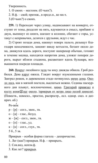 80
Уверенность.
1. О своих – местоим. (О чьих?).
2. Н.ф. – свой; притяж., в предл.п., во мн.ч.
3.(О чьих?) о своих.
259. 1) Переходят через улицу, надписывают на конверте, от-
ступят от темы, разделят на пять, вдумаются в смысл, прибавят к
двум, выпишут из книги, шагают в колонне, сбегают с горы, ус-
танут с непривычки, делятся с друзьями, ждут с час.
2) Строят позади дома, накинут поверх пальто, разыщут бла-
годаря находчивости, заменят ввиду ветхости, бегают около до-
ма, движутся вдоль дороги, поступят наперекор обычаю, готовят
в течение месяца, находятся напротив дома, уложат поперек до-
роги, вырыт вблизи стадиона, расцветают вдоль бульвара, воз-
вышаются посреди площади.
260. Вокруг лилейного чела ты косу дважды обвила. Гроб раз-
бился. Дева вдруг ожила. Глядит вокруг изумленными глазами.
Заиграл рожок, и деревенское стадо потянулось мимо дома. Око-
ло леса, как в мягкой постели, выспаться можно. Седины пасмур-
ного дня плывут, всклокоченные, мимо. Григорий привязал к
кусту коня и лег около, |прикрыв от ветра лицо полой шинели|.
(Повеств., невоскл., простое, распростр., осл. однор. сказ. и дее-
прич. об.)
Ро-жок
р – [р] – согл., звон., тв.
о – [а] – глас., безуд.
ж – [ж] – согл., звон., тв.
о – [о] – глас., уд.
к – [к] – согл., глух., тв.
5 б., 5 зв.
Прикрыв – особая форма глагола – деепричастие.
1. Лег (как?) прикрыв. Н.ф. – прикрыть.
2. Сов.вид, неизм.ф.
3. Как лег? прикрыв.
 