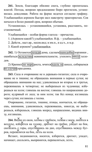 81
261. Земля, благодаря обилию снега, глубоко пропиталась
влагой. Погода, вопреки предсказанию бюро прогнозов, устано-
вилась дождливая. Работа на ферме ведется согласно графику.
Улыбающийся агроном быстро шел навстречу трактористам. Сев
начался в более ранний срок, вопреки обычаю.
Установилась – установившийся, установка, расставить, по-
становочный.
Улыбающийся – особая форма глагола – причастие.
1. (Агроном какой?) улыбающийся. Н.ф. – улыбающийся.
2. Действ., наст.вр., несов.вид; в им.п., в ед.ч., в м.р.
3. Какой агроном? улыбающийся.
262. 1) Останется позади дома, сделаем наподобие корзинки ,
ошибаться вследствие невнимательности, утеплить ввиду холо-
дов.
2) Крепнет по мере роста, мчится вдоль по шоссе, собираемся
по случаю праздника.
263. Сила и очарование не в деревьях-гигантах; сила и очаро-
вание не в тишине; не обращаешь внимания в первые сутки; не
обращаешь внимания на нее; удивляешься во вторые и в третьи,
переживаешь в четвертые; не выберешься из чудовища; взбе-
решься на холм; глянешь на восток; глянешь по направлению до-
роги; кудрявый от леса; за ним холм; так без конца; взглянешь
через сутки; взглянешь с холма.
Очарование, гигантах, тишине, птицы, кончается, не обраща-
ешь, внимания, удивляешься, переживаешь, никогда, не выбе-
решься, взберешься, глянешь вперед, направлению, видишь вни-
зу, взглянешь.
264. Видно из окон, холмы с гребнем, толкая с воем, носится в
воздухе, взберется на голову, дрогнет на гребне, упадет на бок,
скользить с горы, спустившись на дно, спустившись между буг-
ров, перевалится на бок, лезть на холм.
Встают, поднимаются, носится, взберется, дрогнет, упадет,
начинает, скользить, выпрямится, перевалиться, лезть.
 
