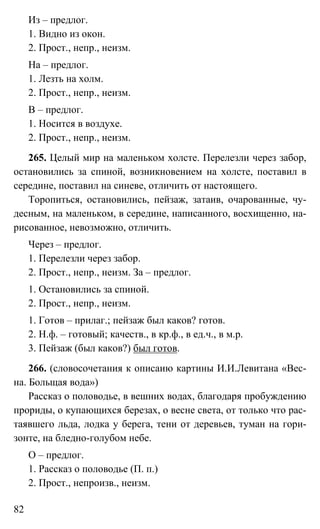82
Из – предлог.
1. Видно из окон.
2. Прост., непр., неизм.
На – предлог.
1. Лезть на холм.
2. Прост., непр., неизм.
В – предлог.
1. Носится в воздухе.
2. Прост., непр., неизм.
265. Целый мир на маленьком холсте. Перелезли через забор,
остановились за спиной, возникновением на холсте, поставил в
середине, поставил на синеве, отличить от настоящего.
Торопиться, остановились, пейзаж, затаив, очарованные, чу-
десным, на маленьком, в середине, написанного, восхищенно, на-
рисованное, невозможно, отличить.
Через – предлог.
1. Перелезли через забор.
2. Прост., непр., неизм. За – предлог.
1. Остановились за спиной.
2. Прост., непр., неизм.
1. Готов – прилаг.; пейзаж был каков? готов.
2. Н.ф. – готовый; качеств., в кр.ф., в ед.ч., в м.р.
3. Пейзаж (был каков?) был готов.
266. (словосочетания к описаию картины И.И.Левитана «Вес-
на. Больщая вода»)
Рассказ о половодье, в вешних водах, благодаря пробуждению
прориды, о купающихся березах, о весне света, от только что рас-
таявшего льда, лодка у берега, тени от деревьев, туман на гори-
зонте, на бледно-голубом небе.
О – предлог.
1. Рассказ о половодье (П. п.)
2. Прост., непроизв., неизм.
 