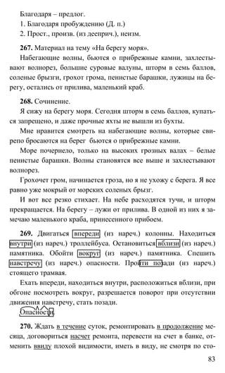 83
Благодаря – предлог.
1. Благодаря пробуждению (Д. п.)
2. Прост., произв. (из дееприч.), неизм.
267. Материал на тему «На берегу моря».
Набегающие волны, бьются о прибрежные камни, захлесты-
вают волнорез, большие суровые валуны, шторм в семь баллов,
соленые брызги, грохот грома, пенистые барашки, лужицы на бе-
регу, остались от прилива, маленький краб.
268. Сочинение.
Я сижу на берегу моря. Сегодня шторм в семь баллов, купать-
ся запрещено, и даже прочные яхты не вышли из бухты.
Мне нравится смотреть на набегающие волны, которые сви-
репо бросаются на берег бьются о прибрежные камни.
Море почернело, только на высоких грозных валах – белые
пенистые барашки. Волны становятся все выше и захлестывают
волнорез.
Грохочет гром, начинается гроза, но я не ухожу с берега. Я все
равно уже мокрый от морских соленых брызг.
И вот все резко стихает. На небе расходятся тучи, и шторм
прекращается. На берегу – лужи от прилива. В одной из них я за-
мечаю маленького краба, принесенного прибоем.
269. Двигаться впереди (из нареч.) колонны. Находиться
внутри (из нареч.) троллейбуса. Остановиться вблизи (из нареч.)
памятника. Обойти вокруг (из нареч.) памятника. Спешить
навстречу (из нареч.) опасности. Пройти позади (из нареч.)
стоящего трамвая.
Ехать впереди, находиться внутри, расположиться вблизи, при
обгоне посмотреть вокруг, разрешается поворот при отсутствии
движения навстречу, стать позади.
Опасности.
270. Ждать в течение суток, ремонтировать в продолжение ме-
сяца, договориться насчет ремонта, перевести на счет в банке, от-
менить ввиду плохой видимости, иметь в виду, не смотря по сто-
 