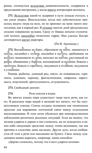 84
ронам, столкнуться вследствие невнимательности, содержатся в
продолжении инструкции, у входа вместо контролеров автоматы.
271. Вследствие какой-то задержки в пути лошади отстали, а
мы ушли вперед. Впоследствии, когда мне действительно при-
шлось видеть тигра на воле, он не произвел на меня такого впе-
чатления, как в первый раз. В течение многих дней продолжалось
сильное извержение вулкана. Сразу от бивака начался ступенча-
тый подъем, наподобие гигантских террас. Нам удалось быстро
договориться насчет квартиры.
(По В. Арсеньеву.)
272. Вытащенные на берег, образовали на песке, заниматься в
погоду, несшийся с холмов, несшийся в пустоту, пребывание на
воздухе, выманивали из дома, выходил на мостик, настланный по
рядам, обнаженное у берегов, поспевающей за волнами, бежали с
грохотом, бежали к горизонту, несущихся в отчаянии, несущихся
к утешению.
Ранняя, рыбачьи, длинный ряд, никто, не отваживался, гори-
зонта, длинным, черному, фантастических, свирепом, окрест-
ность, измученной, притупленность, оглушенность.
273. Свободный диктант.
274. Роль союзов в языке.
Во многих языках мира существует такая часть речи, как со-
юз. В реальном мире вещей и явлений нет ничего, что бы соот-
ветствовало союзам. Союзы созданы человеком как техническое
средство для выражения логической связи между отдельными
высказываниями. В этом легко убедиться при непосредственном
наблюдении различных реальных ситуаций. Если вы видите, что
молния ударила в дерево и оно сломалось, вы не нуждаетесь в ка-
ких-либо связующих средствах между этими явлениями, так как
причина и следствие даны наглядно. Другое дело, когда сообща-
ется об этом в речи или письменно на бумаге. Связь между суж-
дениями можно выразить, например, таким способом:
«Дерево сломалось, потому что в него ударила молния».
В. П.
П.
В. В.Р.
Р. В.
Д. Р. Т.
Д.Т. П.
Д.
 