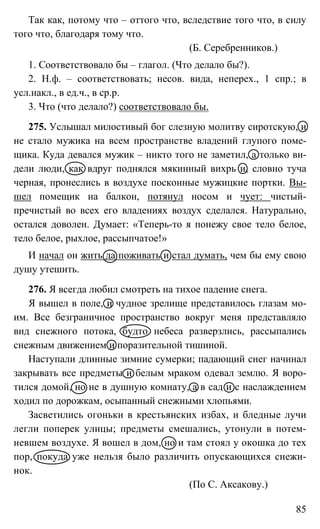 85
Так как, потому что – оттого что, вследствие того что, в силу
того что, благодаря тому что.
(Б. Серебренников.)
1. Соответствовало бы – глагол. (Что делало бы?).
2. Н.ф. – соответствовать; несов. вида, неперех., 1 спр.; в
усл.накл., в ед.ч., в ср.р.
3. Что (что делало?) соответствовало бы.
275. Услышал милостивый бог слезную молитву сиротскую, и
не стало мужика на всем пространстве владений глупого поме-
щика. Куда девался мужик – никто того не заметил, а только ви-
дели люди, как вдруг поднялся мякинный вихрь и, словно туча
черная, пронеслись в воздухе посконные мужицкие портки. Вы-
шел помещик на балкон, потянул носом и чует: чистый-
пречистый во всех его владениях воздух сделался. Натурально,
остался доволен. Думает: «Теперь-то я понежу свое тело белое,
тело белое, рыхлое, рассыпчатое!»
И начал он жить да поживать и стал думать, чем бы ему свою
душу утешить.
276. Я всегда любил смотреть на тихое падение снега.
Я вышел в поле, и чудное зрелище представилось глазам мо-
им. Все безграничное пространство вокруг меня представляло
вид снежного потока, будто небеса разверзлись, рассыпались
снежным движением и поразительной тишиной.
Наступали длинные зимние сумерки; падающий снег начинал
закрывать все предметы и белым мраком одевал землю. Я воро-
тился домой, но не в душную комнату, а в сад и с наслаждением
ходил по дорожкам, осыпанный снежными хлопьями.
Засветились огоньки в крестьянских избах, и бледные лучи
легли поперек улицы; предметы смешались, утонули в потем-
невшем воздухе. Я вошел в дом, но и там стоял у окошка до тех
пор, покуда уже нельзя было различить опускающихся снежи-
нок.
(По С. Аксакову.)
 