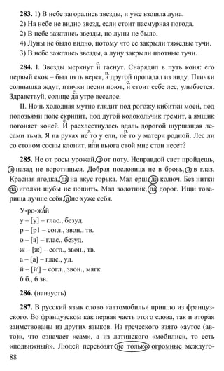 88
283. 1) В небе загорались звезды, и уже взошла луна.
2) На небе не видно звезд, если стоит пасмурная погода.
2) В небе зажглись звезды, но луны не было.
4) Луны не было видно, потому что ее закрыли тяжелые тучи.
3) В небе зажглись звезды, а луну закрыли плотные тучи.
284. I. Звезды меркнут и гаснут. Снарядил в путь коня: его
первый скок – был пять верст, а другой пропадал из виду. Птички
солнышка ждут, птички песни поют, и стоит себе лес, улыбается.
Здравствуй, солнце да утро веселое.
II. Ночь холодная мутно глядит под рогожу кибитки моей, под
полозьями поле скрипит, под дугой колокольчик гремит, а ямщик
погоняет коней. И расхлестнулась вдаль дорогой шуршащая ле-
сами тьма. Я на руках не то у ели, не то у матери родной. Лес ли
со стоном сосны клонит, или вьюга свой мне стон несет?
285. Не от росы урожай, а от поту. Неправдой свет пройдешь,
а назад не воротишься. Добрая пословица не в бровь, а в глаз.
Красная ягодка, да на вкус горька. Мал ерш, да колюч. Без нитки
да иголки шубы не пошить. Мал золотник, да дорог. Ищи това-
рища лучше себя, а не хуже себя.
У-ро-жай
у – [у] – глас., безуд.
р – [р1 – согл., звон., тв.
о – [а] – глас., безуд.
ж – [ж] – согл., звон., тв.
а – [а] – глас., уд.
й – [й'] – согл., звон., мягк.
6 б., 6 зв.
286. (наизусть)
287. В русский язык слово «автомобиль» пришло из француз-
ского. Во французском как первая часть этого слова, так и вторая
заимствованы из других языков. Из греческого взято «аутос (ав-
то)», что означает «сам», а из латинского «мобилис», то есть
«подвижный». Людей перевозят не только огромные междуго-
с.
п.
с.
с.
с.
р.р.
р.
 