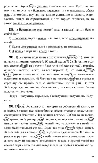 89
родные автобусы, но и уютные легковые машины. Среди легко-
вых машин есть как большие, нарядные, так и маленькие, обыч-
ные. Автомобиль научили не только ездить, но и плавать. Авто-
мобиль вышел из соревнований. Не то тормоз сломался, не то
мотор оказался неисправным.
288. 1) Весенняя погода неустойчива, и каждый день я беру с
собой зонт.
2) Пробежала юркая мышь, или это просто ветер шуршал ли-
ствой.
3) Белка устремилась в лес и оглянулась на прощанье.
4) Я пойду в парк или поеду в гости.
289. 1) Ямщики подвязали колокольчики, чтобы (п.) звон не
привлек внимания сторожей. (С какой целью?) 2) По синим вол-
нам океана, лишь (в.) звезды блеснут в небесах (когда?), корабль
одинокий несется, несется на всех парусах. 3) Все возы, потому
(п.) что на них лежали тюки с шерстью (почему?), казались очень
высокими и пухлыми. 4) Чичиков не заметил, как (и.) въехал в
середину обширного села с множеством изб и улиц. (Что?)
5) Всюду, где только лес был пореже, лежали на земле белые
холсты лунного света.
Парус – парусник, парусный, беспарусный, парусность, пару-
сить.
290. I) Если обращаться к примерам из собственной жизни, то
я впервые увидел все разнообразие красок русского ненастья по-
сле картины Левитана «Над вечным покоем». 2) Они то шелестят,
как травы, то бормочут, как родники, то пересвистываются, как
птицы, то позванивают, как первый лед, то ложатся в нашей па-
мяти медлительным строем. Было так тихо, будто город вымер.
3) В сотый раз я пожалел, что не родился художником. Я плыл по
реке и вдруг услышал, как в небе кто-то начал осторожно пере-
ливать воду из звонкого стеклянного сосуда в другой такой же
сосуд. Старик называл мне ветер и следил, чтобы я правильно за-
писывал его названия.
 