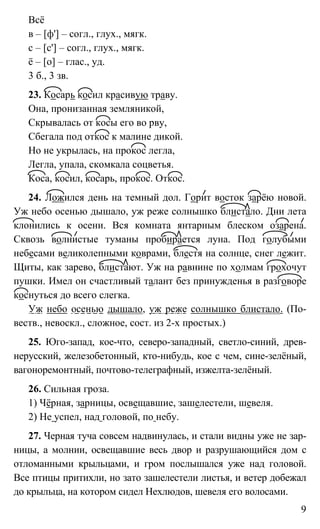 9
Всё
в – [ф'] – согл., глух., мягк.
с – [с'] – согл., глух., мягк.
ё – [о] – глас., уд.
3 б., 3 зв.
23. Косарь косил красивую траву.
Она, пронизанная земляникой,
Скрывалась от косы его во рву,
Сбегала под откос к малине дикой.
Но не укрылась, на прокос легла,
Легла, упала, скомкала соцветья.
Коса, косил, косарь, прокос. Откос.
24. Ложился день на темный дол. Горит восток зарёю новой.
Уж небо осенью дышало, уж реже солнышко блистало. Дни лета
клонились к осени. Вся комната янтарным блеском озарена.
Сквозь волнистые туманы пробирается луна. Под голубыми
небесами великолепными коврами, блестя на солнце, снег лежит.
Щиты, как зарево, блистают. Уж на равнине по холмам грохочут
пушки. Имел он счастливый талант без принужденья в разговоре
коснуться до всего слегка.
Уж небо осенью дышало, уж реже солнышко блистало. (По-
веств., невоскл., сложное, сост. из 2-х простых.)
25. Юго-запад, кое-что, северо-западный, светло-синий, древ-
нерусский, железобетонный, кто-нибудь, кое с чем, сине-зелёный,
вагоноремонтный, почтово-телеграфный, изжелта-зелёный.
26. Сильная гроза.
1) Чёрная, зарницы, освещавшие, зашелестели, шевеля.
2) Не успел, над головой, по небу.
27. Черная туча совсем надвинулась, и стали видны уже не зар-
ницы, а молнии, освещавшие весь двор и разрушающийся дом с
отломанными крыльцами, и гром послышался уже над головой.
Все птицы притихли, но зато зашелестели листья, и ветер добежал
до крыльца, на котором сидел Нехлюдов, шевеля его волосами.
 