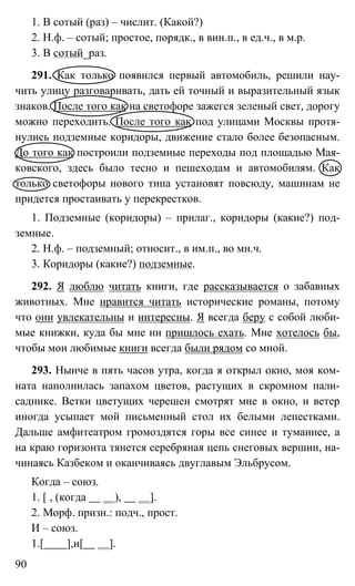 90
1. В сотый (раз) – числит. (Какой?)
2. Н.ф. – сотый; простое, порядк., в вин.п., в ед.ч., в м.р.
3. В сотый_раз.
291. Как только появился первый автомобиль, решили нау-
чить улицу разговаривать, дать ей точный и выразительный язык
знаков. После того как на светофоре зажегся зеленый свет, дорогу
можно переходить. После того как под улицами Москвы протя-
нулись подземные коридоры, движение стало более безопасным.
До того как построили подземные переходы под площадью Мая-
ковского, здесь было тесно и пешеходам и автомобилям. Как
только светофоры нового типа установят повсюду, машинам не
придется простаивать у перекрестков.
1. Подземные (коридоры) – прилаг., коридоры (какие?) под-
земные.
2. Н.ф. – подземный; относит., в им.п., во мн.ч.
3. Коридоры (какие?) подземные.
292. Я люблю читать книги, где рассказывается о забавных
животных. Мне нравится читать исторические романы, потому
что они увлекательны и интересны. Я всегда беру с собой люби-
мые книжки, куда бы мне ни пришлось ехать. Мне хотелось бы,
чтобы мои любимые книги всегда были рядом со мной.
293. Нынче в пять часов утра, когда я открыл окно, моя ком-
ната наполнилась запахом цветов, растущих в скромном пали-
саднике. Ветки цветущих черешен смотрят мне в окно, и ветер
иногда усыпает мой письменный стол их белыми лепестками.
Дальше амфитеатром громоздятся горы все синее и туманнее, а
на краю горизонта тянется серебряная цепь снеговых вершин, на-
чинаясь Казбеком и оканчиваясь двуглавым Эльбрусом.
Когда – союз.
1. [ , (когда ), ].
2. Морф. призн.: подч., прост.
И – союз.
1.[ ],и[ ].
 