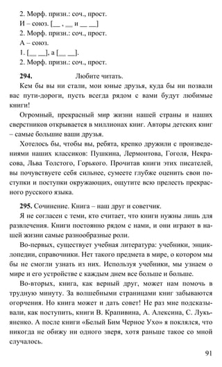 91
2. Морф. призн.: соч., прост.
И – союз. [ , и ]
2. Морф. призн.: соч., прост.
А – союз.
1. [ ], а [ ].
2. Морф. призн.: соч., прост.
294. Любите читать.
Кем бы вы ни стали, мои юные друзья, куда бы ни позвали
вас пути-дороги, пусть всегда рядом с вами будут любимые
книги!
Огромный, прекрасный мир жизни нашей страны и наших
сверстников открывается в миллионах книг. Авторы детских книг
– самые большие ваши друзья.
Хотелось бы, чтобы вы, ребята, крепко дружили с произведе-
ниями наших классиков: Пушкина, Лермонтова, Гоголя, Некра-
сова, Льва Толстого, Горького. Прочитав книги этих писателей,
вы почувствуете себя сильнее, сумеете глубже оценить свои по-
ступки и поступки окружающих, ощутите всю прелесть прекрас-
ного русского языка.
295. Сочинение. Книга – наш друг и советчик.
Я не согласен с теми, кто считает, что книги нужны лишь для
развлечения. Книги постоянно рядом с нами, и они играют в на-
шей жизни самые разнообразные роли.
Во-первых, существует учебная литература: учебники, энцик-
лопедии, справочники. Нет такого предмета в мире, о котором мы
бы не смогли узнать из них. Используя учебники, мы узнаем о
мире и его устройстве с каждым днем все больше и больше.
Во-вторых, книга, как верный друг, может нам помочь в
трудную минуту. За волшебными страницами книг забываются
огорчения. Но книга может и дать совет! Не раз мне подсказы-
вали, как поступить, книги В. Крапивина, А. Алексина, С. Лукь-
яненко. А после книги «Белый Бим Черное Ухо» я поклялся, что
никогда не обижу ни одного зверя, хотя раньше такое со мной
случалось.
 