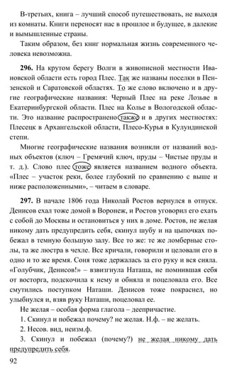 92
В-третьих, книга – лучший способ путешествовать, не выходя
из комнаты. Книги переносят нас в прошлое и будущее, в далекие
и вымышленные страны.
Таким образом, без книг нормальная жизнь современного че-
ловека невозможна.
296. На крутом берегу Волги в живописной местности Ива-
новской области есть город Плес. Так же названы поселки в Пен-
зенской и Саратовской областях. То же слово включено и в дру-
гие географические названия: Черный Плес на реке Лозьве в
Екатеринбургской области. Плес на Колье в Вологодской облас-
ти. Это название распространено также и в других местностях:
Плесецк в Архангельской области, Плесо-Курья в Кулундинской
степи.
Многие географические названия возникли от названий вод-
ных объектов (ключ – Гремячий ключ, пруды – Чистые пруды и
т. д.). Слово плес тоже является названием водного объекта.
«Плес – участок реки, более глубокий по сравнению с выше и
ниже расположенными», – читаем в словаре.
297. В начале 1806 года Николай Ростов вернулся в отпуск.
Денисов ехал тоже домой в Воронеж, и Ростов уговорил его ехать
с собой до Москвы и остановиться у них в доме. Ростов, не желая
никому дать предупредить себя, скинул шубу и на цыпочках по-
бежал в темную большую залу. Все то же: те же ломберные сто-
лы, та же люстра в чехле. Все кричали, говорили и целовали его в
одно и то же время. Соня тоже держалась за его руку и вся сияла.
«Голубчик, Денисов!» – взвизгнула Наташа, не помнившая себя
от восторга, подскочила к нему и обняла и поцеловала его. Все
смутились поступком Наташи. Денисов тоже покраснел, но
улыбнулся и, взяв руку Наташи, поцеловал ее.
Не желая – особая форма глагола – деепричастие.
1. Скинул и побежал почему? не желая. Н.ф. – не желать.
2. Несов. вид, неизм.ф.
3. Скинул и побежал (почему?) не желая никому дать
предупредить себя.
 