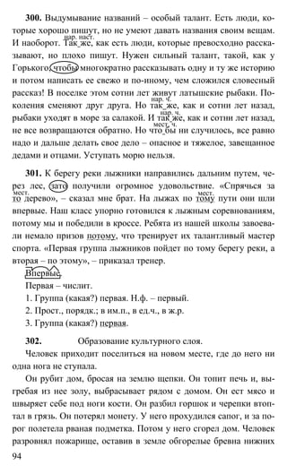 94
300. Выдумывание названий – особый талант. Есть люди, ко-
торые хорошо пишут, но не умеют давать названия своим вещам.
И наоборот. Так же, как есть люди, которые превосходно расска-
зывают, но плохо пишут. Нужен сильный талант, такой, как у
Горького, чтобы многократно рассказывать одну и ту же историю
и потом написать ее свежо и по-иному, чем сложился словесный
рассказ! В поселке этом сотни лет живут латышские рыбаки. По-
коления сменяют друг друга. Но так же, как и сотни лет назад,
рыбаки уходят в море за салакой. И так же, как и сотни лет назад,
не все возвращаются обратно. Но что бы ни случилось, все равно
надо и дальше делать свое дело – опасное и тяжелое, завещанное
дедами и отцами. Уступать морю нельзя.
301. К берегу реки лыжники направились дальним путем, че-
рез лес, зато получили огромное удовольствие. «Спрячься за
то дерево», – сказал мне брат. На лыжах по тому пути они шли
впервые. Наш класс упорно готовился к лыжным соревнованиям,
потому мы и победили в кроссе. Ребята из нашей школы завоева-
ли немало призов потому, что тренирует их талантливый мастер
спорта. «Первая группа лыжников пойдет по тому берегу реки, а
вторая – по этому», – приказал тренер.
Впервые.
Первая – числит.
1. Группа (какая?) первая. Н.ф. – первый.
2. Прост., порядк.; в им.п., в ед.ч., в ж.р.
3. Группа (какая?) первая.
302. Образование культурного слоя.
Человек приходит поселиться на новом месте, где до него ни
одна нога не ступала.
Он рубит дом, бросая на землю щепки. Он топит печь и, вы-
гребая из нее золу, выбрасывает рядом с домом. Он ест мясо и
швыряет себе под ноги кости. Он разбил горшок и черепки втоп-
тал в грязь. Он потерял монету. У него прохудился сапог, и за по-
рог полетела рваная подметка. Потом у него сгорел дом. Человек
разровнял пожарище, оставив в земле обгорелые бревна нижних
нар. наст.
нар. ч.
нар. ч.
мест. ч.
мест. мест.
 