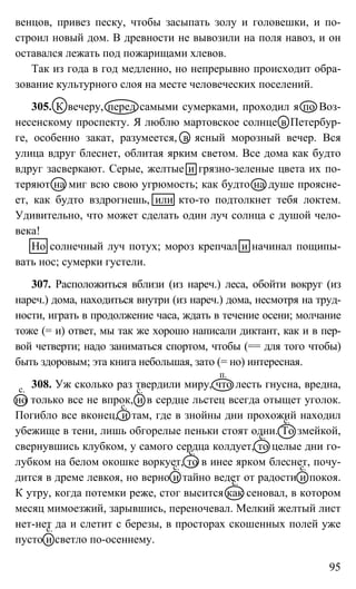 95
венцов, привез песку, чтобы засыпать золу и головешки, и по-
строил новый дом. В древности не вывозили на поля навоз, и он
оставался лежать под пожарищами хлевов.
Так из года в год медленно, но непрерывно происходит обра-
зование культурного слоя на месте человеческих поселений.
305. К вечеру, перед самыми сумерками, проходил я по Воз-
несенскому проспекту. Я люблю мартовское солнце в Петербур-
ге, особенно закат, разумеется, в ясный морозный вечер. Вся
улица вдруг блеснет, облитая ярким светом. Все дома как будто
вдруг засверкают. Серые, желтые и грязно-зеленые цвета их по-
теряют на миг всю свою угрюмость; как будто на душе проясне-
ет, как будто вздрогнешь, или кто-то подтолкнет тебя локтем.
Удивительно, что может сделать один луч солнца с душой чело-
века!
Но солнечный луч потух; мороз крепчал и начинал пощипы-
вать нос; сумерки густели.
307. Расположиться вблизи (из нареч.) леса, обойти вокруг (из
нареч.) дома, находиться внутри (из нареч.) дома, несмотря на труд-
ности, играть в продолжение часа, ждать в течение осени; молчание
тоже (= и) ответ, мы так же хорошо написали диктант, как и в пер-
вой четверти; надо заниматься спортом, чтобы (== для того чтобы)
быть здоровым; эта книга небольшая, зато (= но) интересная.
308. Уж сколько раз твердили миру, что лесть гнусна, вредна,
но только все не впрок, и в сердце льстец всегда отыщет уголок.
Погибло все вконец, и там, где в знойны дни прохожий находил
убежище в тени, лишь обгорелые пеньки стоят одни. То змейкой,
свернувшись клубком, у самого сердца колдует, то целые дни го-
лубком на белом окошке воркует, то в инее ярком блеснет, почу-
дится в дреме левкоя, но верно и тайно ведет от радости и покоя.
К утру, когда потемки реже, стог высится как сеновал, в котором
месяц мимоезжий, зарывшись, переночевал. Мелкий желтый лист
нет-нет да и слетит с березы, в просторах скошенных полей уже
пусто и светло по-осеннему.
п.
с.с.
с.
с.
с.
с.
с.
с.
с.
с.
 