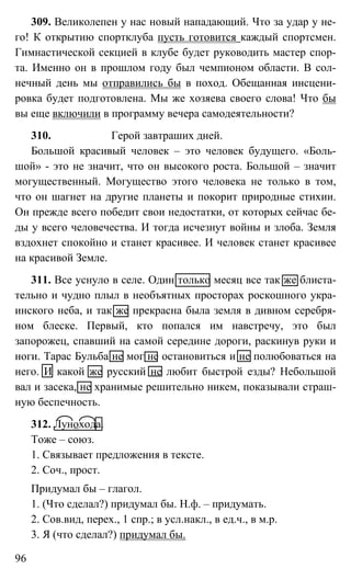 96
309. Великолепен у нас новый нападающий. Что за удар у не-
го! К открытию спортклуба пусть готовится каждый спортсмен.
Гимнастической секцией в клубе будет руководить мастер спор-
та. Именно он в прошлом году был чемпионом области. В сол-
нечный день мы отправились бы в поход. Обещанная инсцени-
ровка будет подготовлена. Мы же хозяева своего слова! Что бы
вы еще включили в программу вечера самодеятельности?
310. Герой завтраших дней.
Большой красивый человек – это человек будущего. «Боль-
шой» - это не значит, что он высокого роста. Большой – значит
могущественный. Могущество этого человека не только в том,
что он шагнет на другие планеты и покорит природные стихии.
Он прежде всего победит свои недостатки, от которых сейчас бе-
ды у всего человечества. И тогда исчезнут войны и злоба. Земля
вздохнет спокойно и станет красивее. И человек станет красивее
на красивой Земле.
311. Все уснуло в селе. Один только месяц все так же блиста-
тельно и чудно плыл в необъятных просторах роскошного укра-
инского неба, и так же прекрасна была земля в дивном серебря-
ном блеске. Первый, кто попался им навстречу, это был
запорожец, спавший на самой середине дороги, раскинув руки и
ноги. Тарас Бульба не мог не остановиться и не полюбоваться на
него. И какой же русский не любит быстрой езды? Небольшой
вал и засека, не хранимые решительно никем, показывали страш-
ную беспечность.
312. Лунохода.
Тоже – союз.
1. Связывает предложения в тексте.
2. Соч., прост.
Придумал бы – глагол.
1. (Что сделал?) придумал бы. Н.ф. – придумать.
2. Сов.вид, перех., 1 спр.; в усл.накл., в ед.ч., в м.р.
3. Я (что сделал?) придумал бы.
 