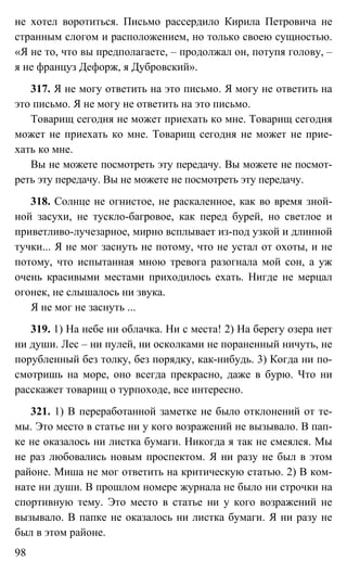 98
не хотел воротиться. Письмо рассердило Кирила Петровича не
странным слогом и расположением, но только своею сущностью.
«Я не то, что вы предполагаете, – продолжал он, потупя голову, –
я не француз Дефорж, я Дубровский».
317. Я не могу ответить на это письмо. Я могу не ответить на
это письмо. Я не могу не ответить на это письмо.
Товарищ сегодня не может приехать ко мне. Товарищ сегодня
может не приехать ко мне. Товарищ сегодня не может не прие-
хать ко мне.
Вы не можете посмотреть эту передачу. Вы можете не посмот-
реть эту передачу. Вы не можете не посмотреть эту передачу.
318. Солнце не огнистое, не раскаленное, как во время зной-
ной засухи, не тускло-багровое, как перед бурей, но светлое и
приветливо-лучезарное, мирно всплывает из-под узкой и длинной
тучки... Я не мог заснуть не потому, что не устал от охоты, и не
потому, что испытанная мною тревога разогнала мой сон, а уж
очень красивыми местами приходилось ехать. Нигде не мерцал
огонек, не слышалось ни звука.
Я не мог не заснуть ...
319. 1) На небе ни облачка. Ни с места! 2) На берегу озера нет
ни души. Лес – ни пулей, ни осколками не пораненный ничуть, не
порубленный без толку, без порядку, как-нибудь. 3) Когда ни по-
смотришь на море, оно всегда прекрасно, даже в бурю. Что ни
расскажет товарищ о турпоходе, все интересно.
321. 1) В переработанной заметке не было отклонений от те-
мы. Это место в статье ни у кого возражений не вызывало. В пап-
ке не оказалось ни листка бумаги. Никогда я так не смеялся. Мы
не раз любовались новым проспектом. Я ни разу не был в этом
районе. Миша не мог ответить на критическую статью. 2) В ком-
нате ни души. В прошлом номере журнала не было ни строчки на
спортивную тему. Это место в статье ни у кого возражений не
вызывало. В папке не оказалось ни листка бумаги. Я ни разу не
был в этом районе.
 