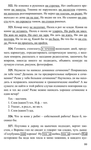 99
322. Не изменил в рукописи ни строчки. Нет свободного вре-
мени ни минуты. Тишина не нарушалась ни шелестом страниц,
ни шепотом разговаривающих. Не верил ни газетам, ни радио. Не
выходил из дома ни на шаг. Не видно ни зги. Не слышно ни сви-
ста пуль, ни скрежета танков, ни стонов раненых.
323. Комар носу не подточит. Палец в рот не клади. Камня на
камне не оставить. Палец о палец не ударить. Ни рыба ни мясо.
Ни жив ни мертв. Ни свет ни заря. Ни дать ни взять. Ни два ни
полтора. Ни то ни се. Какой бы то ни было. Во что бы то ни ста-
до. Нельзя ни проехать, ни пройти.
324. Готовить стенгазету, в течение нескольких дней, проду-
мать карикатуру, отредактировать сатирическую заметку, с весе-
лым юмором, рассказать о заседании редколлегии, закончить бы
вовремя, никогда никого не подводить, объявить конкурс на
лучшую статью, рисунок, фотографию.
325. Неужели ты написал домашнее сочинение? Понравилась
ли тебе тема? Делаешь ли ты предварительные наброски к сочи-
нению? Разве у тебя большое сочинение? Научились ли вы нахо-
дить и исправлять лексические и грамматические ошибки? А вы
сумеете ли найти в этой работе случаи излишнего повторения од-
них и тех же слов? Разве можно написать хорошее сочинение в
один вечер?
Тех – местоим.
1. Слов (каких?) тех. Н.ф. – тот.
2. Указат., в род.п., во мн.ч.
3. Слов (каких?) тех.
326. Что за кони у ребят – собственной работы! Было б, по-
скакал бы.
327. Плутовка к дереву на цыпочках подходит, вертит хво-
стом, с Вороны глаз не сводит и говорит так сладко, чуть дыша:
«Голубушка, как хороша! Ну что за шейка, что за глазки!» Как
осторожно бы вода моя текла и мимо хижинки, и каждого кус-
 