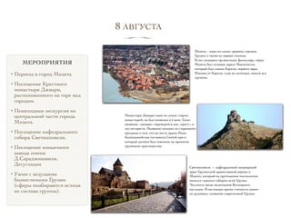 МЕРОПРИЯТИЯ
• Переезд в город Мхцета
• Посещение Крестного
монастыря Джвари,
расположенного на горе над
городом.
• Пешеходная экскурсия по  
центральной части города
Мхцета.
• Посещение кафедрального
собора Светицховели.
• Посещение коньячного
завода имени
Д.Сараджишвили.
Дегустация
• Ужин с ведущими
бизнесменами Грузии
(сферы подбираются исходя
из состава группы).
Мцхета – один из самых древних городов
Грузии, а также ее первая столица.
Если следовать грузинскому фольклору, город
Мцхета был основан царем Мцехотосом,
который был сыном Картли, первого царя.
Именно от Картли, судя по легендам, пошли все
грузины.
Монастырь Джвари один из самых старых
монастырей; он был возведен в 6 веке. Само
название «джвари» переводится как «крест», и
это неспроста. Название походит из старинного
предания о том, что на месте храма Нино
Каппадокийская поставила Святой крест,
который должен был повлиять на принятие
грузинами христианства.
Светицховели — кафедральный патриарший
храм Грузинской православной церкви в
Мцхете, который на протяжении тысячелетия
являлся главным собором всей Грузии.
Числится среди памятников Всемирного
наследия. В настоящее время считается одним
из духовных символов современной Грузии.
8 АВГУСТА
∏
 