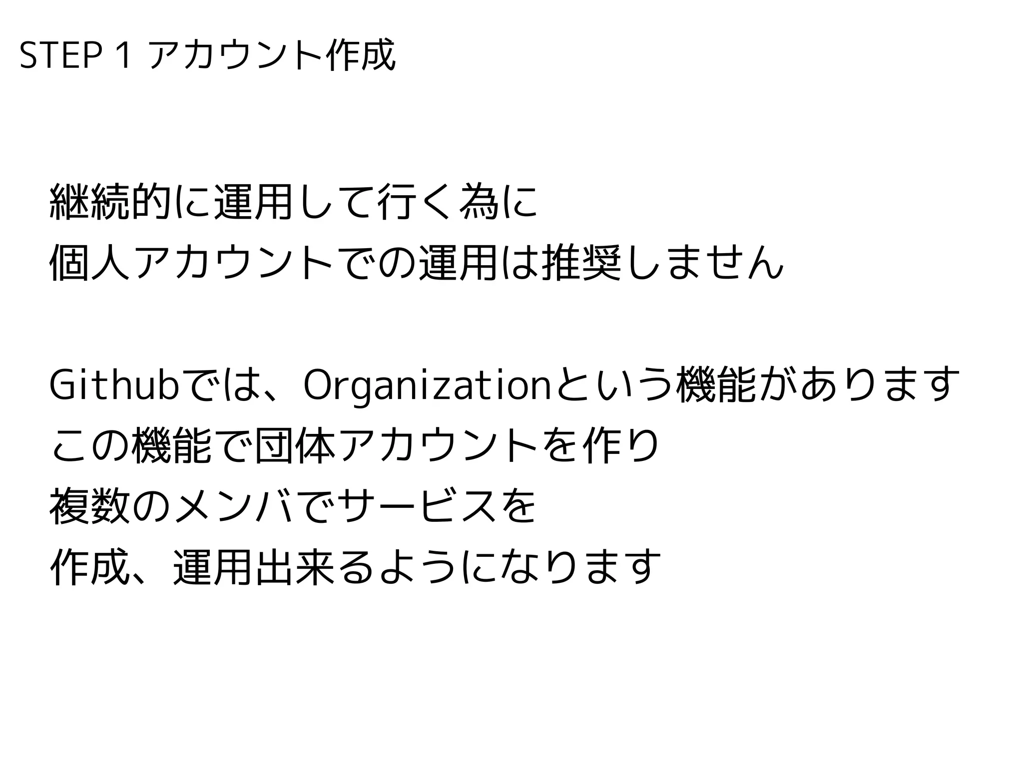 STEP 1 アカウント作成　
継続的に運用して行く為に 
個人アカウントでの運用は推奨しません
!
Githubでは、Organizationという機能があります
この機能で団体アカウントを作り
複数のメンバでサービスを
作成、運用出来るようになります
 