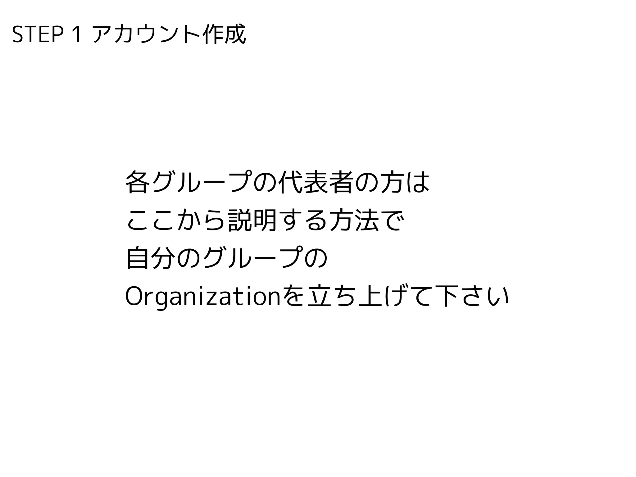 STEP 1 アカウント作成　
各グループの代表者の方は
ここから説明する方法で 
自分のグループの 
Organizationを立ち上げて下さい
 