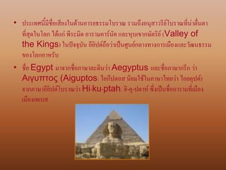• ประเทศนี้มีชื่อเสียงในด้านอารยธรรมโบราณ รวมถึงอนุสาวรีย์โบราณที่น่าตื่นตา
ที่สุดในโลก ได้แก่ พีระมิด อารามคาร์นัค และหุบเขากษัตริย์ (Valley of
the Kings) ในปัจจุบัน อียิปต์ถือว่าเป็นศูนย์กลางทางการเมืองและวัฒนธรรม
ของโลกอาหรับ
• ชื่อ Egypt มาจากชื่อภาษาละตินว่า Aegyptus และชื่อภาษากรีก ว่า
Αιγυπτος (Aiguptos: ไอกึปตอส นิยมใช้ในภาษาไทยว่า ไอยคุปต์)
จากภาษาอียิปต์โบราณว่า Hi-ku-ptah: ฮิ-คุ-ปตาห์ ซึ่งเป็นชื่ออารามที่เมือง
เมืองเทเบส
 