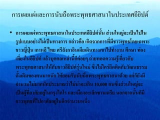 การเผยแผ่และการนับถือพระพุทธศาสนาในประเทศอียิปต์
• การเผยแผ่พระพุทธศาสนาในประเทศอียิปต์นั้น ส่วนใหญ่จะเป็นไปใน
รูปแบบอย่างไม่เป็นทางการ กล่าวคือ เกิดจากการที่มีชาวพุทธโดยเฉพาะ
ชาวญี่ปุ่น เกาหลี ไทย ศรีลังกาอินเดียเดินทางเขาไปทางาน ศึกษา ท่อง
เที่ยงในอียิปต์ แล้วบุคคลเหล่านี้ก็ค่อยๆ ถ่ายทอดความรู้เกี่ยวกับ
พระพุทธศาสนาให้กับชาวอียิปต์รุ่นใหม่ ซึ่งไม่ใคร่ยึดติดกับวัฒนธรรม
ดั้งเดิมของตนมากนัก ให้ยอมรับนับถือพระพุทธศาสนาด้วย แต่ก็ยังมี
จานวนไม่มากนักประมาณว่าไม่น่าจะเกิน 10,000 คนซึ่งส่วนใหญ่จะ
เป็นผู้ที่อาศัยอยู่ในกรุงไคโร และเมืองอะเล็กซานเดรีย นอกจากนั้นก็มี
ชาวพุทธที่ไปอาศัยอยู่ในอีกจานวนหนึ่ง
 