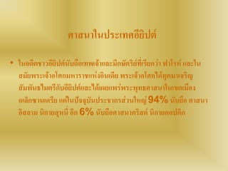 ศาสนาในประเทศอียิปต์
• ในอดีตชาวอียิปต์นับถือเทพเจ้าและมีกษัตริย์ที่เรียกว่า ฟาโรห์ และใน
สมัยพระเจ้าอโศกมหาราชแห่งอินเดีย พระเจ้าอโศกได้ทูตมาเจริญ
สัมพันธไมตรีกับอียิปต์และได้เผยแพร่พระพุทธศาสนาในเขตเมือง
อเล็กซานเดรีย แต่ในปัจจุบันประชากรส่วนใหญ่ 94% นับถือ ศาสนา
อิสลาม นิกายสุหนี่ อีก 6% นับถือศาสนาคริสต์ นิกายคอปติก
 