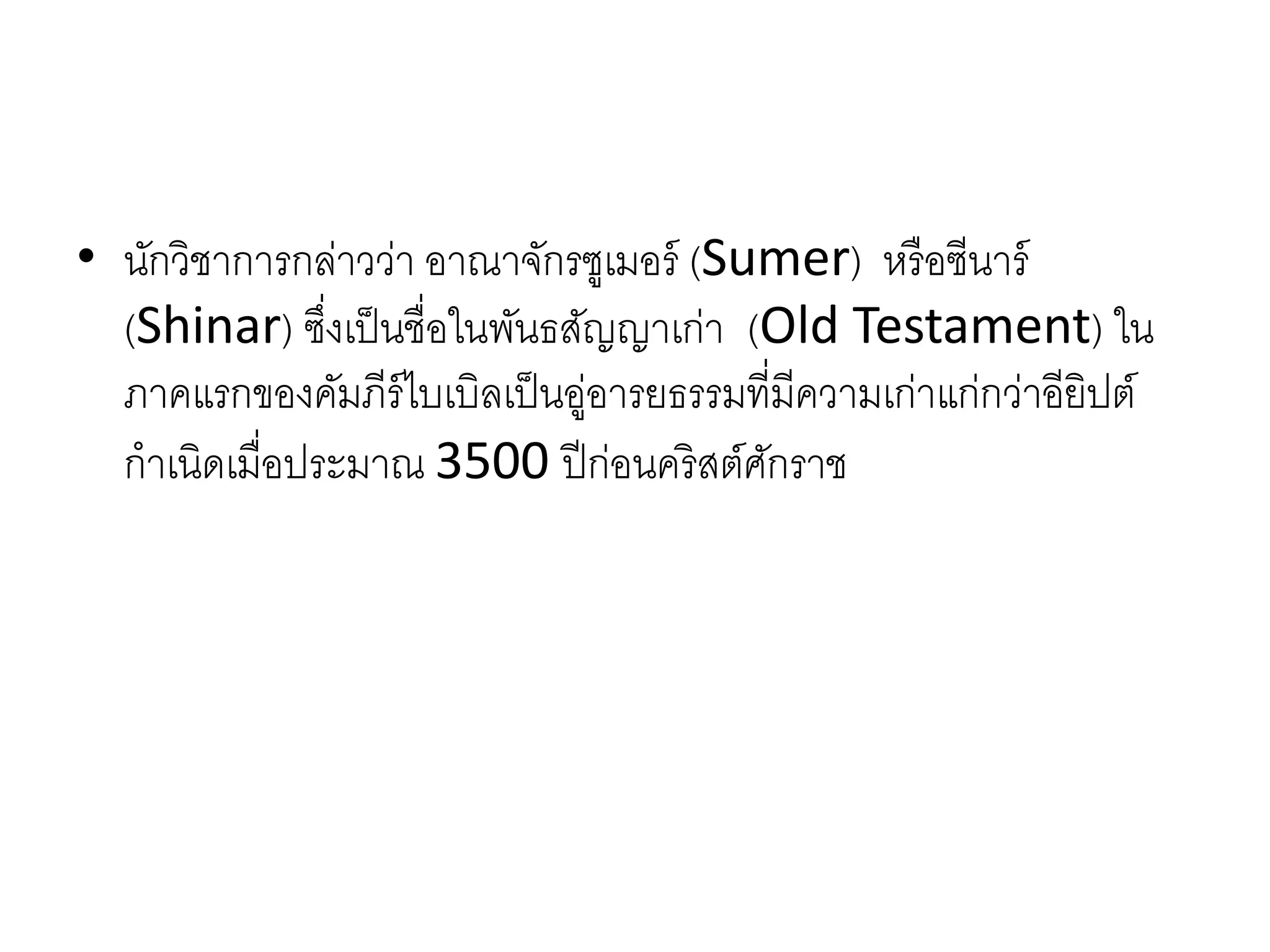 • นักวิชำกำรกล่ำวว่ำ อำณำจักรซูเมอร์ (Sumer) หรือซีนำร์
(Shinar) ซึ่งเป็นชื่อในพันธสัญญำเก่ำ (Old Testament) ใน
ภำคแรกของคัมภีร์ไบเบิลเป็นอู่อำรยธรรมที่มีควำมเก่ำแก่กว่ำอียิปต์
กำเนิดเมื่อประมำณ 3500 ปีก่อนคริสต์ศักรำช
 