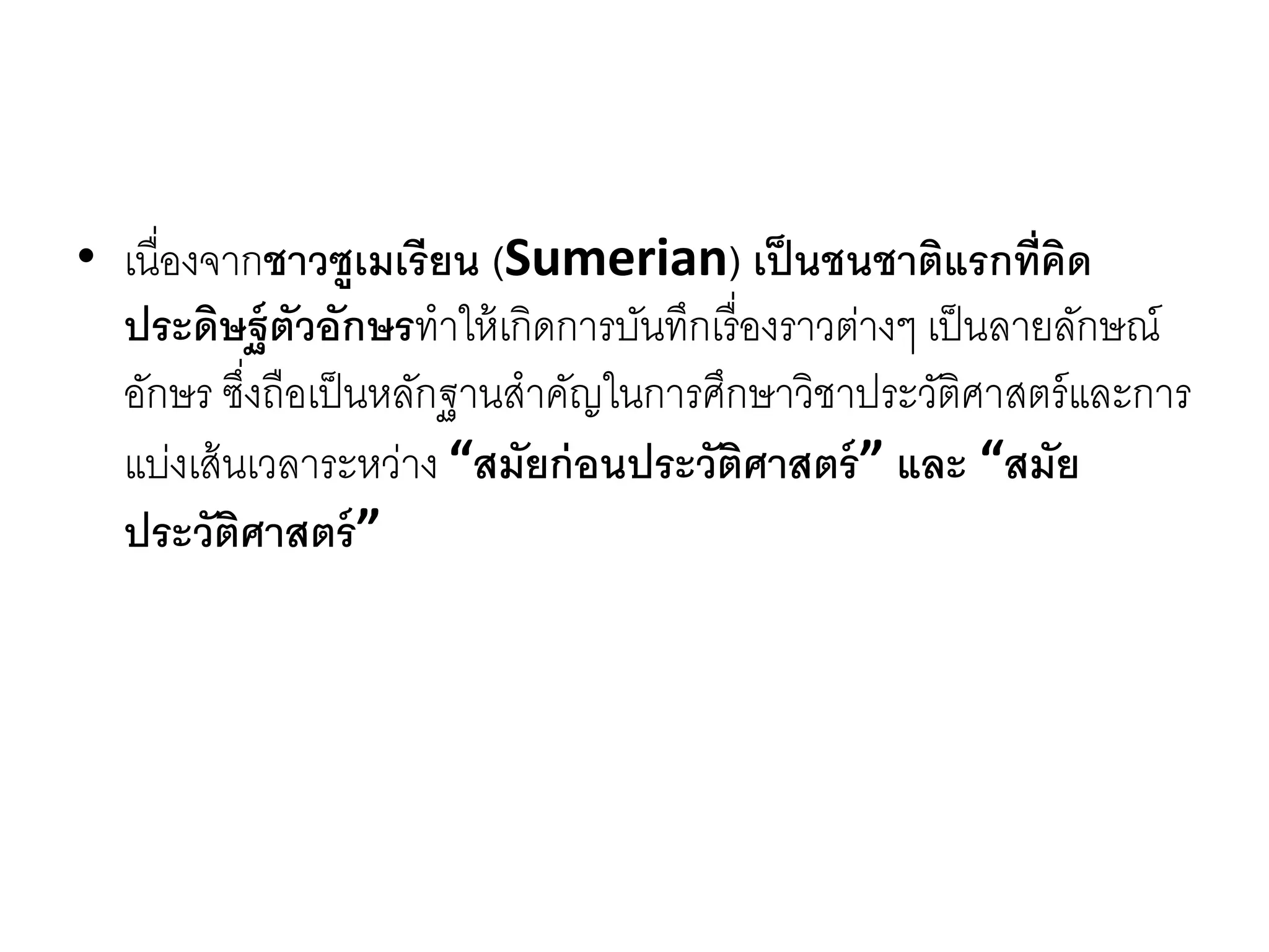 • เนื่องจำกชาวซูเมเรียน (Sumerian) เป็นชนชาติแรกที่คิด
ประดิษฐ์ตัวอักษรทำให้เกิดกำรบันทึกเรื่องรำวต่ำงๆ เป็นลำยลักษณ์
อักษร ซึ่งถือเป็นหลักฐำนสำคัญในกำรศึกษำวิชำประวัติศำสตร์และกำร
แบ่งเส้นเวลำระหว่ำง “สมัยก่อนประวัติศาสตร์” และ “สมัย
ประวัติศาสตร์”
 