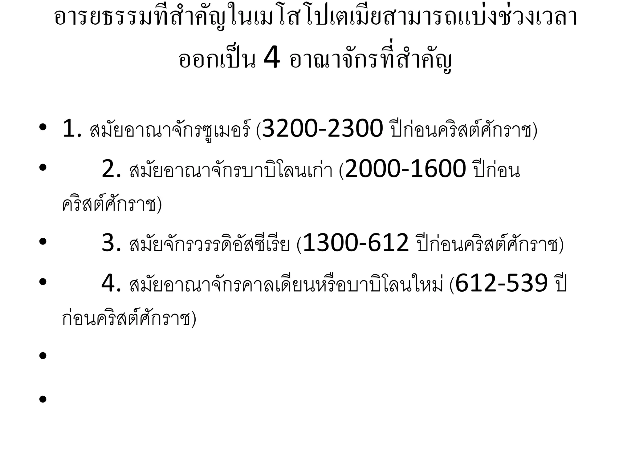 อารยธรรมที่สาคัญในเมโสโปเตเมียสามารถแบ่งช่วงเวลา
ออกเป็น 4 อาณาจักรที่สาคัญ
• 1. สมัยอำณำจักรซูเมอร์ (3200-2300 ปีก่อนคริสต์ศักรำช)
• 2. สมัยอำณำจักรบำบิโลนเก่ำ (2000-1600 ปีก่อน
คริสต์ศักรำช)
• 3. สมัยจักรวรรดิอัสซีเรีย (1300-612 ปีก่อนคริสต์ศักรำช)
• 4. สมัยอำณำจักรคำลเดียนหรือบำบิโลนใหม่ (612-539 ปี
ก่อนคริสต์ศักรำช)
•
•
 