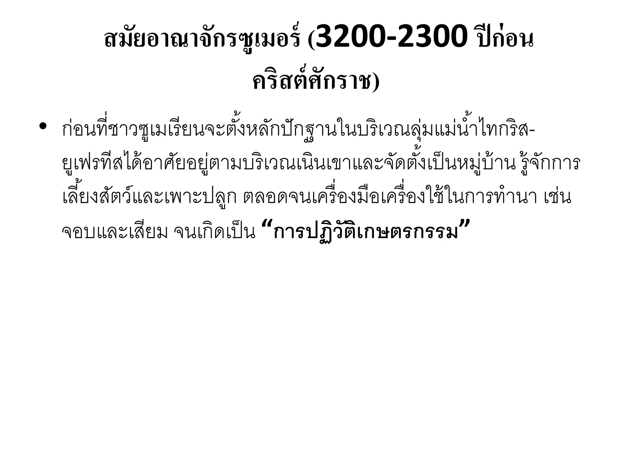 สมัยอาณาจักรซูเมอร์ (3200-2300 ปีก่อน
คริสต์ศักราช)
• ก่อนที่ชำวซูเมเรียนจะตั้งหลักปักฐำนในบริเวณลุ่มแม่น้ำไทกริส-
ยูเฟรทีสได้อำศัยอยู่ตำมบริเวณเนินเขำและจัดตั้งเป็นหมู่บ้ำน รู้จักกำร
เลี้ยงสัตว์และเพำะปลูก ตลอดจนเครื่องมือเครื่องใช้ในกำรทำนำ เช่น
จอบและเสียม จนเกิดเป็น “การปฏิวัติเกษตรกรรม”
 