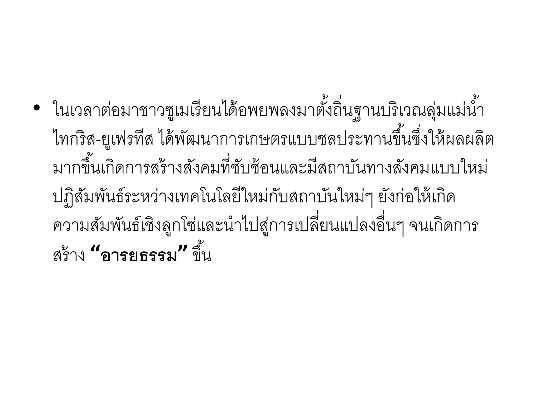 • ในเวลำต่อมำชำวซูเมเรียนได้อพยพลงมำตั้งถิ่นฐำนบริเวณลุ่มแม่น้ำ
ไทกริส-ยูเฟรทีส ได้พัฒนำกำรเกษตรแบบชลประทำนขึ้นซึ่งให้ผลผลิต
มำกขึ้นเกิดกำรสร้ำงสังคมที่ซับซ้อนและมีสถำบันทำงสังคมแบบใหม่
ปฏิสัมพันธ์ระหว่ำงเทคโนโลยีใหม่กับสถำบันใหม่ๆ ยังก่อให้เกิด
ควำมสัมพันธ์เชิงลูกโซ่และนำไปสู่กำรเปลี่ยนแปลงอื่นๆ จนเกิดกำร
สร้ำง “อารยธรรม” ขึ้น
 