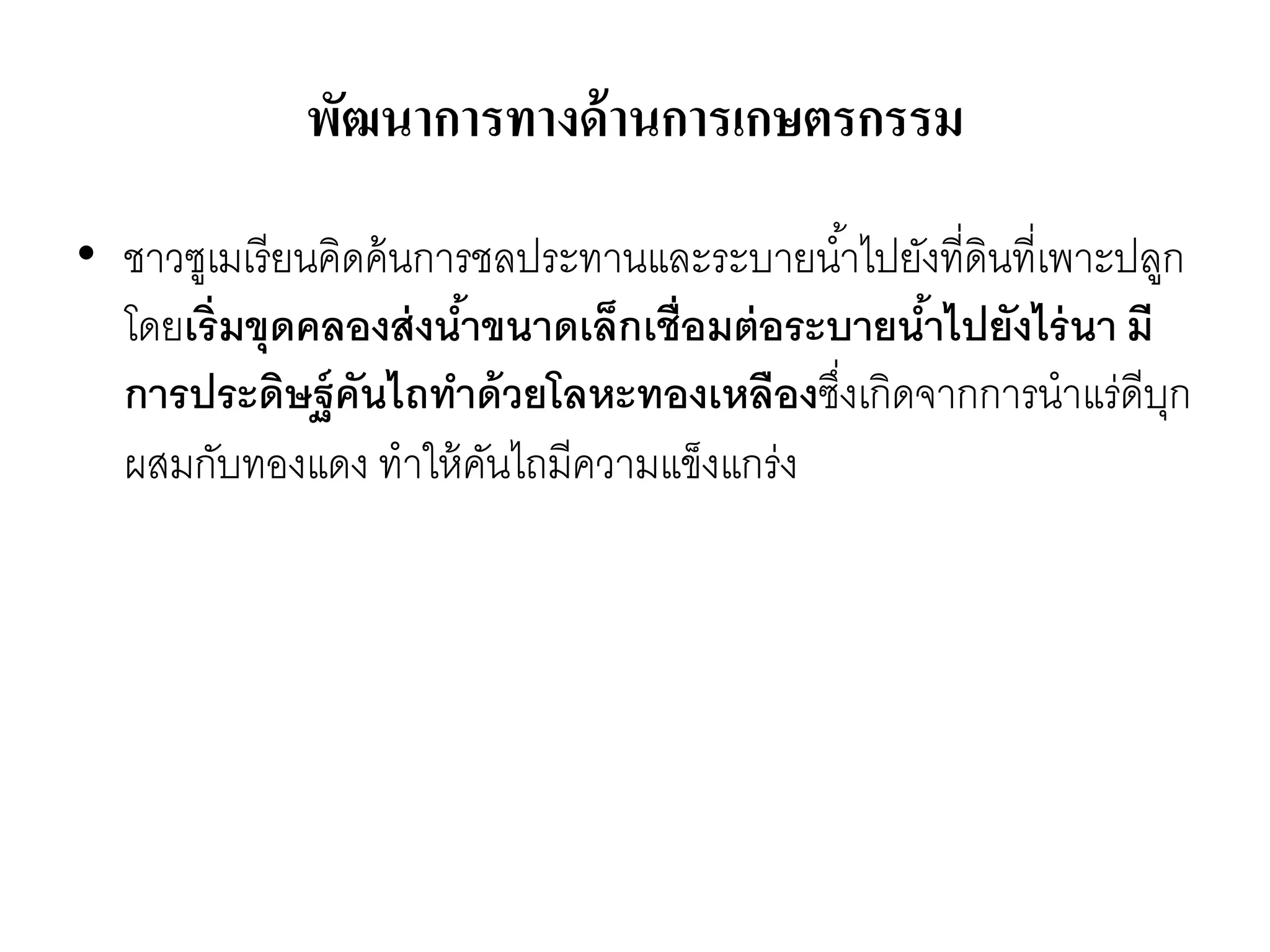 พัฒนาการทางด้านการเกษตรกรรม
• ชำวซูเมเรียนคิดค้นกำรชลประทำนและระบำยน้ำไปยังที่ดินที่เพำะปลูก
โดยเริ่มขุดคลองส่งน้าขนาดเล็กเชื่อมต่อระบายน้าไปยังไร่นา มี
การประดิษฐ์คันไถทาด้วยโลหะทองเหลืองซึ่งเกิดจำกกำรนำแร่ดีบุก
ผสมกับทองแดง ทำให้คันไถมีควำมแข็งแกร่ง
 