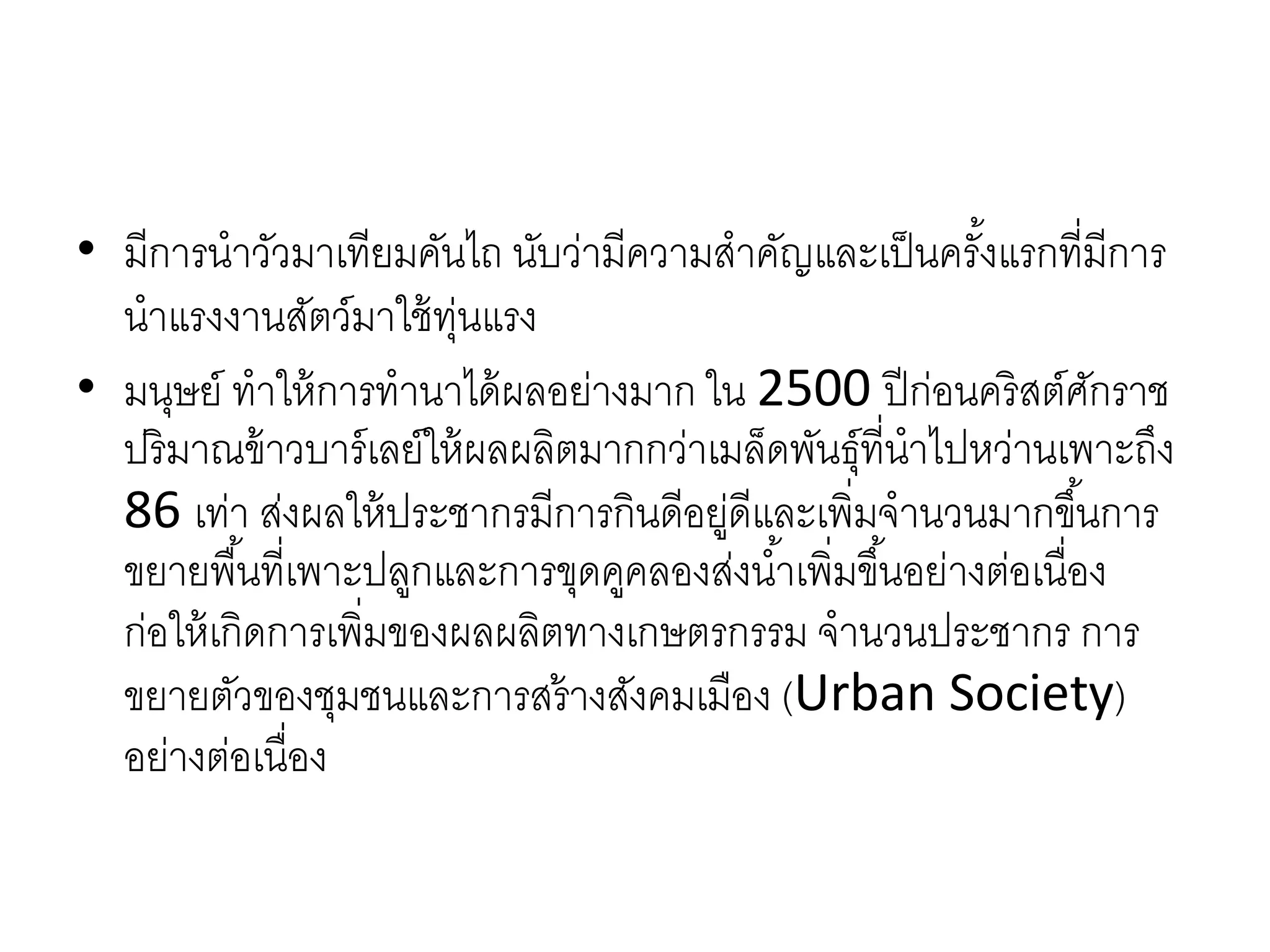 • มีกำรนำวัวมำเทียมคันไถ นับว่ำมีควำมสำคัญและเป็นครั้งแรกที่มีกำร
นำแรงงำนสัตว์มำใช้ทุ่นแรง
• มนุษย์ ทำให้กำรทำนำได้ผลอย่ำงมำก ใน 2500 ปีก่อนคริสต์ศักรำช
ปริมำณข้ำวบำร์เลย์ให้ผลผลิตมำกกว่ำเมล็ดพันธุ์ที่นำไปหว่ำนเพำะถึง
86 เท่ำ ส่งผลให้ประชำกรมีกำรกินดีอยู่ดีและเพิ่มจำนวนมำกขึ้นกำร
ขยำยพื้นที่เพำะปลูกและกำรขุดคูคลองส่งน้ำเพิ่มขึ้นอย่ำงต่อเนื่อง
ก่อให้เกิดกำรเพิ่มของผลผลิตทำงเกษตรกรรม จำนวนประชำกร กำร
ขยำยตัวของชุมชนและกำรสร้ำงสังคมเมือง (Urban Society)
อย่ำงต่อเนื่อง
 