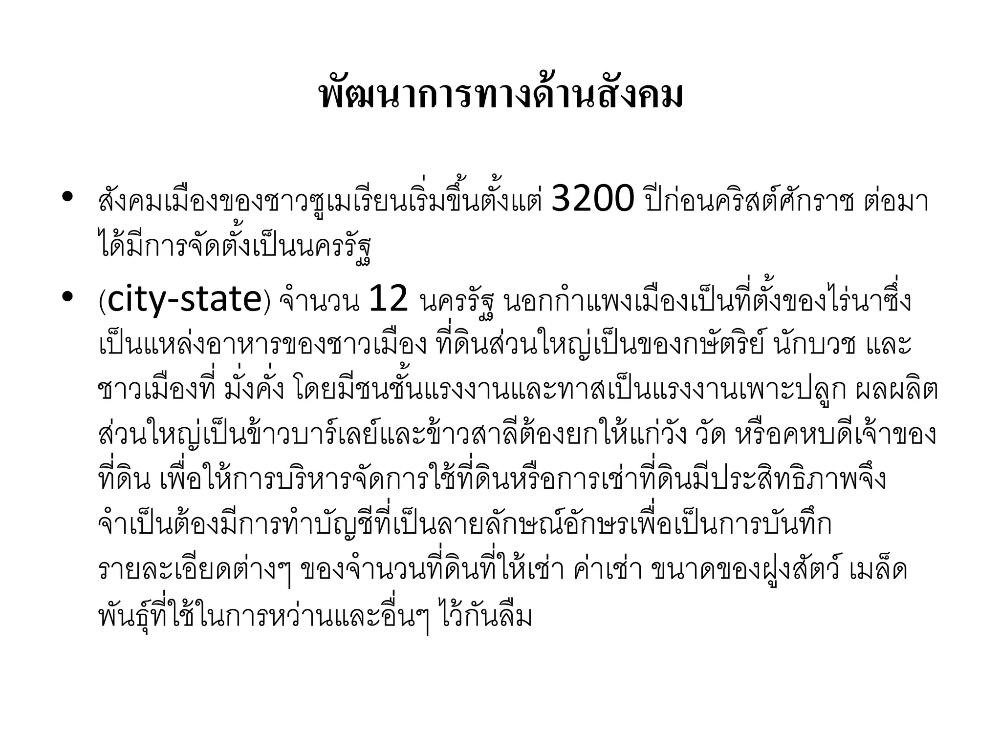 พัฒนาการทางด้านสังคม
• สังคมเมืองของชำวซูเมเรียนเริ่มขึ้นตั้งแต่ 3200 ปีก่อนคริสต์ศักรำช ต่อมำ
ได้มีกำรจัดตั้งเป็นนครรัฐ
• (city-state) จำนวน 12 นครรัฐ นอกกำแพงเมืองเป็นที่ตั้งของไร่นำซึ่ง
เป็นแหล่งอำหำรของชำวเมือง ที่ดินส่วนใหญ่เป็นของกษัตริย์ นักบวช และ
ชำวเมืองที่ มั่งคั่ง โดยมีชนชั้นแรงงำนและทำสเป็นแรงงำนเพำะปลูก ผลผลิต
ส่วนใหญ่เป็นข้ำวบำร์เลย์และข้ำวสำลีต้องยกให้แก่วัง วัด หรือคหบดีเจ้ำของ
ที่ดิน เพื่อให้กำรบริหำรจัดกำรใช้ที่ดินหรือกำรเช่ำที่ดินมีประสิทธิภำพจึง
จำเป็นต้องมีกำรทำบัญชีที่เป็นลำยลักษณ์อักษรเพื่อเป็นกำรบันทึก
รำยละเอียดต่ำงๆ ของจำนวนที่ดินที่ให้เช่ำ ค่ำเช่ำ ขนำดของฝูงสัตว์ เมล็ด
พันธุ์ที่ใช้ในกำรหว่ำนและอื่นๆ ไว้กันลืม
 