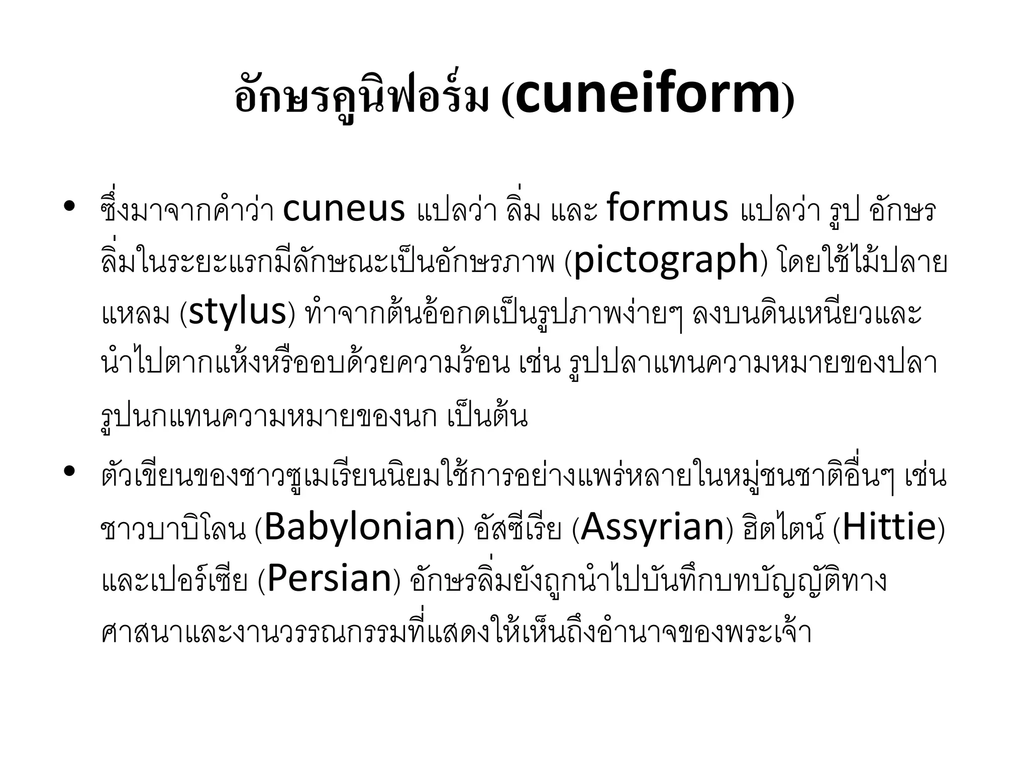 อักษรคูนิฟอร์ม (cuneiform)
• ซึ่งมำจำกคำว่ำ cuneus แปลว่ำ ลิ่ม และ formus แปลว่ำ รูป อักษร
ลิ่มในระยะแรกมีลักษณะเป็นอักษรภำพ (pictograph) โดยใช้ไม้ปลำย
แหลม (stylus) ทำจำกต้นอ้อกดเป็นรูปภำพง่ำยๆ ลงบนดินเหนียวและ
นำไปตำกแห้งหรืออบด้วยควำมร้อน เช่น รูปปลำแทนควำมหมำยของปลำ
รูปนกแทนควำมหมำยของนก เป็นต้น
• ตัวเขียนของชำวซูเมเรียนนิยมใช้กำรอย่ำงแพร่หลำยในหมู่ชนชำติอื่นๆ เช่น
ชำวบำบิโลน (Babylonian) อัสซีเรีย (Assyrian) ฮิตไตน์ (Hittie)
และเปอร์เซีย (Persian) อักษรลิ่มยังถูกนำไปบันทึกบทบัญญัติทำง
ศำสนำและงำนวรรณกรรมที่แสดงให้เห็นถึงอำนำจของพระเจ้ำ
 