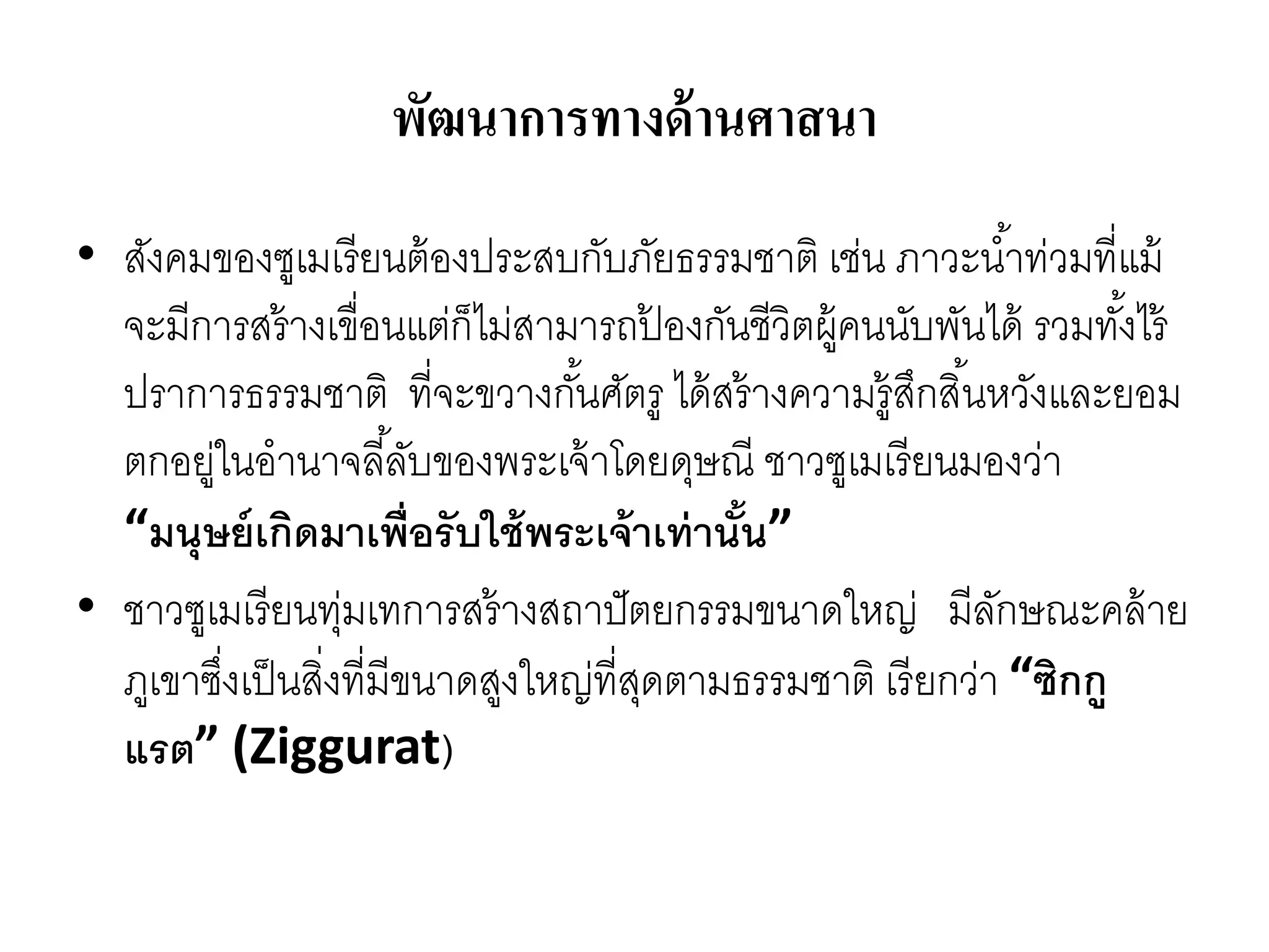 พัฒนาการทางด้านศาสนา
• สังคมของซูเมเรียนต้องประสบกับภัยธรรมชำติ เช่น ภำวะน้ำท่วมที่แม้
จะมีกำรสร้ำงเขื่อนแต่ก็ไม่สำมำรถป้ องกันชีวิตผู้คนนับพันได้ รวมทั้งไร้
ปรำกำรธรรมชำติ ที่จะขวำงกั้นศัตรู ได้สร้ำงควำมรู้สึกสิ้นหวังและยอม
ตกอยู่ในอำนำจลี้ลับของพระเจ้ำโดยดุษณี ชำวซูเมเรียนมองว่ำ
“มนุษย์เกิดมาเพื่อรับใช้พระเจ้าเท่านั้น”
• ชำวซูเมเรียนทุ่มเทกำรสร้ำงสถำปัตยกรรมขนำดใหญ่ มีลักษณะคล้ำย
ภูเขำซึ่งเป็นสิ่งที่มีขนำดสูงใหญ่ที่สุดตำมธรรมชำติ เรียกว่ำ “ซิกกู
แรต” (Ziggurat)
 