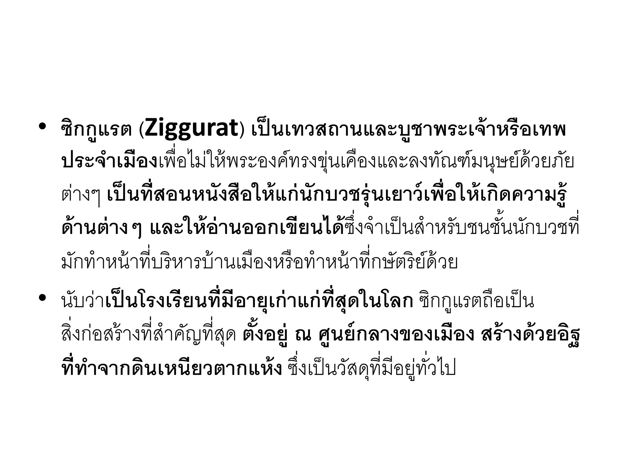 • ซิกกูแรต (Ziggurat) เป็นเทวสถานและบูชาพระเจ้าหรือเทพ
ประจาเมืองเพื่อไม่ให้พระองค์ทรงขุ่นเคืองและลงทัณฑ์มนุษย์ด้วยภัย
ต่ำงๆ เป็นที่สอนหนังสือให้แก่นักบวชรุ่นเยาว์เพื่อให้เกิดความรู้
ด้านต่างๆ และให้อ่านออกเขียนได้ซึ่งจำเป็นสำหรับชนชั้นนักบวชที่
มักทำหน้ำที่บริหำรบ้ำนเมืองหรือทำหน้ำที่กษัตริย์ด้วย
• นับว่ำเป็นโรงเรียนที่มีอายุเก่าแก่ที่สุดในโลก ซิกกูแรตถือเป็น
สิ่งก่อสร้ำงที่สำคัญที่สุด ตั้งอยู่ ณ ศูนย์กลางของเมือง สร้างด้วยอิฐ
ที่ทาจากดินเหนียวตากแห้ง ซึ่งเป็นวัสดุที่มีอยู่ทั่วไป
 