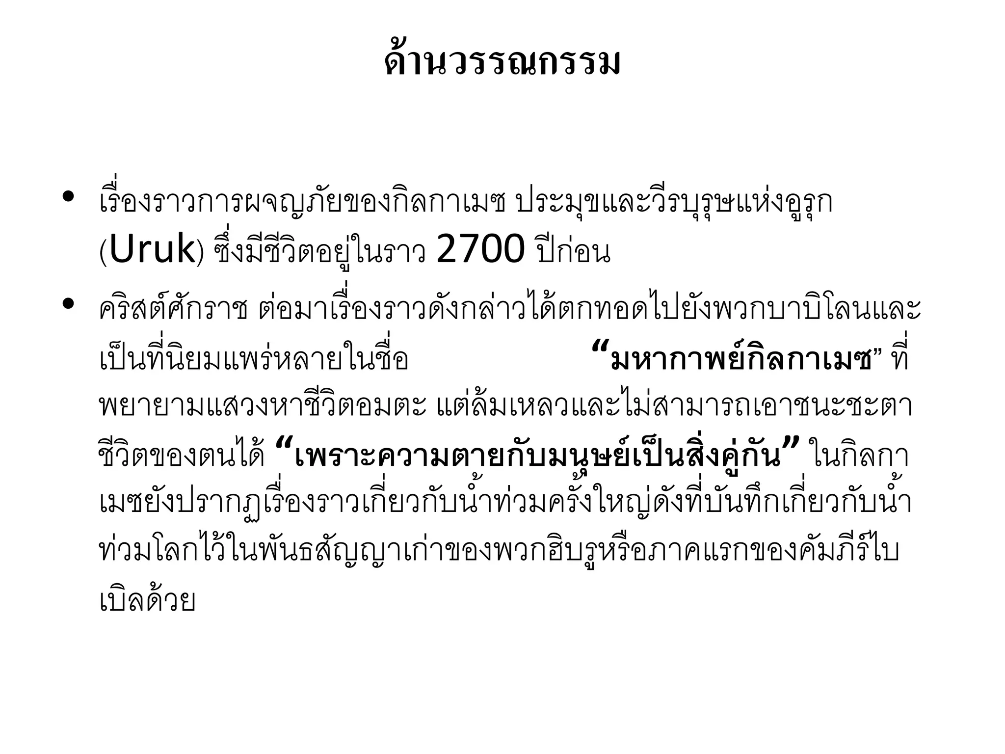 ด้านวรรณกรรม
• เรื่องรำวกำรผจญภัยของกิลกำเมซ ประมุขและวีรบุรุษแห่งอูรุก
(Uruk) ซึ่งมีชีวิตอยู่ในรำว 2700 ปีก่อน
• คริสต์ศักรำช ต่อมำเรื่องรำวดังกล่ำวได้ตกทอดไปยังพวกบำบิโลนและ
เป็นที่นิยมแพร่หลำยในชื่อ “มหากาพย์กิลกาเมซ” ที่
พยำยำมแสวงหำชีวิตอมตะ แต่ล้มเหลวและไม่สำมำรถเอำชนะชะตำ
ชีวิตของตนได้ “เพราะความตายกับมนุษย์เป็นสิ่งคู่กัน” ในกิลกำ
เมซยังปรำกฏเรื่องรำวเกี่ยวกับน้ำท่วมครั้งใหญ่ดังที่บันทึกเกี่ยวกับน้ำ
ท่วมโลกไว้ในพันธสัญญำเก่ำของพวกฮิบรูหรือภำคแรกของคัมภีร์ไบ
เบิลด้วย
 