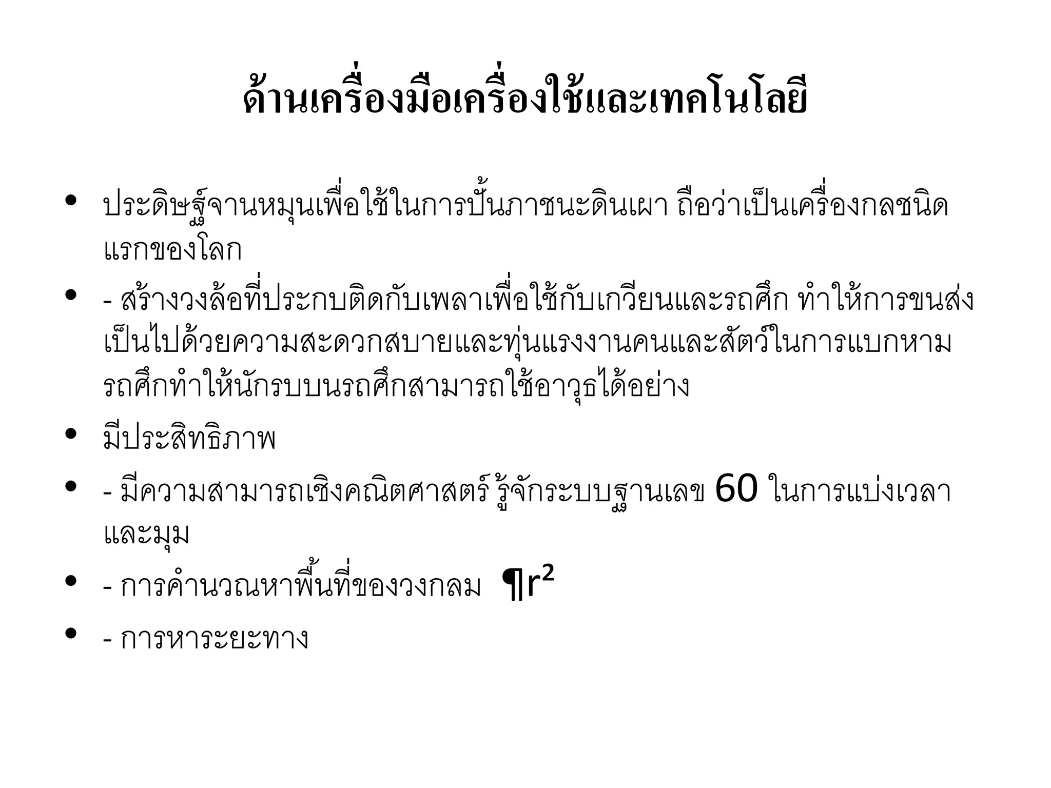 ด้านเครื่องมือเครื่องใช้และเทคโนโลยี
• ประดิษฐ์จำนหมุนเพื่อใช้ในกำรปั้นภำชนะดินเผำ ถือว่ำเป็นเครื่องกลชนิด
แรกของโลก
• - สร้ำงวงล้อที่ประกบติดกับเพลำเพื่อใช้กับเกวียนและรถศึก ทำให้กำรขนส่ง
เป็นไปด้วยควำมสะดวกสบำยและทุ่นแรงงำนคนและสัตว์ในกำรแบกหำม
รถศึกทำให้นักรบบนรถศึกสำมำรถใช้อำวุธได้อย่ำง
• มีประสิทธิภำพ
• - มีควำมสำมำรถเชิงคณิตศำสตร์ รู้จักระบบฐำนเลข 60 ในกำรแบ่งเวลำ
และมุม
• - กำรคำนวณหำพื้นที่ของวงกลม ¶r²
• - กำรหำระยะทำง
 