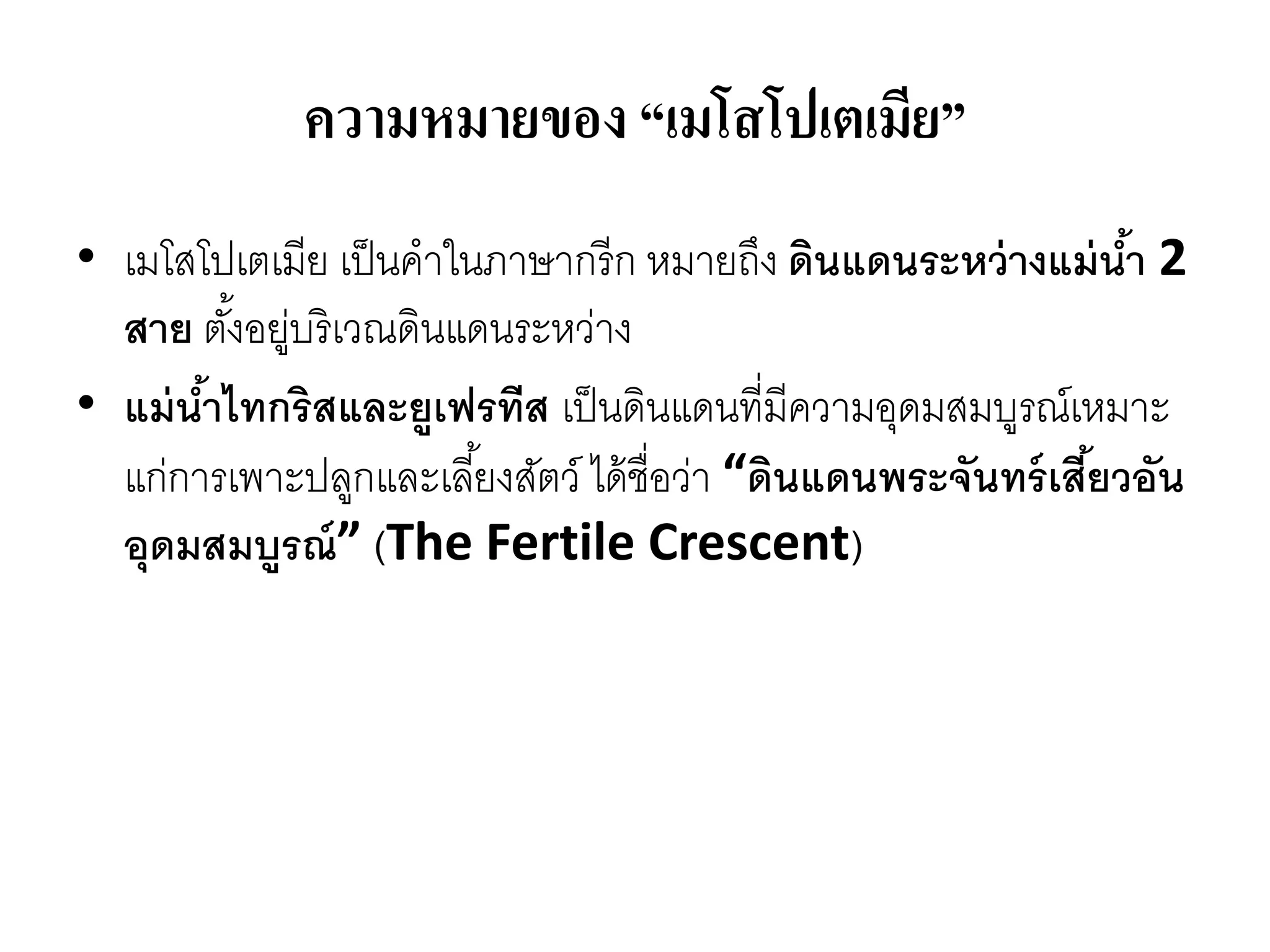 ความหมายของ “เมโสโปเตเมีย”
• เมโสโปเตเมีย เป็นคำในภำษำกรีก หมำยถึง ดินแดนระหว่างแม่น้า 2
สาย ตั้งอยู่บริเวณดินแดนระหว่ำง
• แม่น้าไทกริสและยูเฟรทีส เป็นดินแดนที่มีควำมอุดมสมบูรณ์เหมำะ
แก่กำรเพำะปลูกและเลี้ยงสัตว์ ได้ชื่อว่ำ “ดินแดนพระจันทร์เสี้ยวอัน
อุดมสมบูรณ์” (The Fertile Crescent)
 