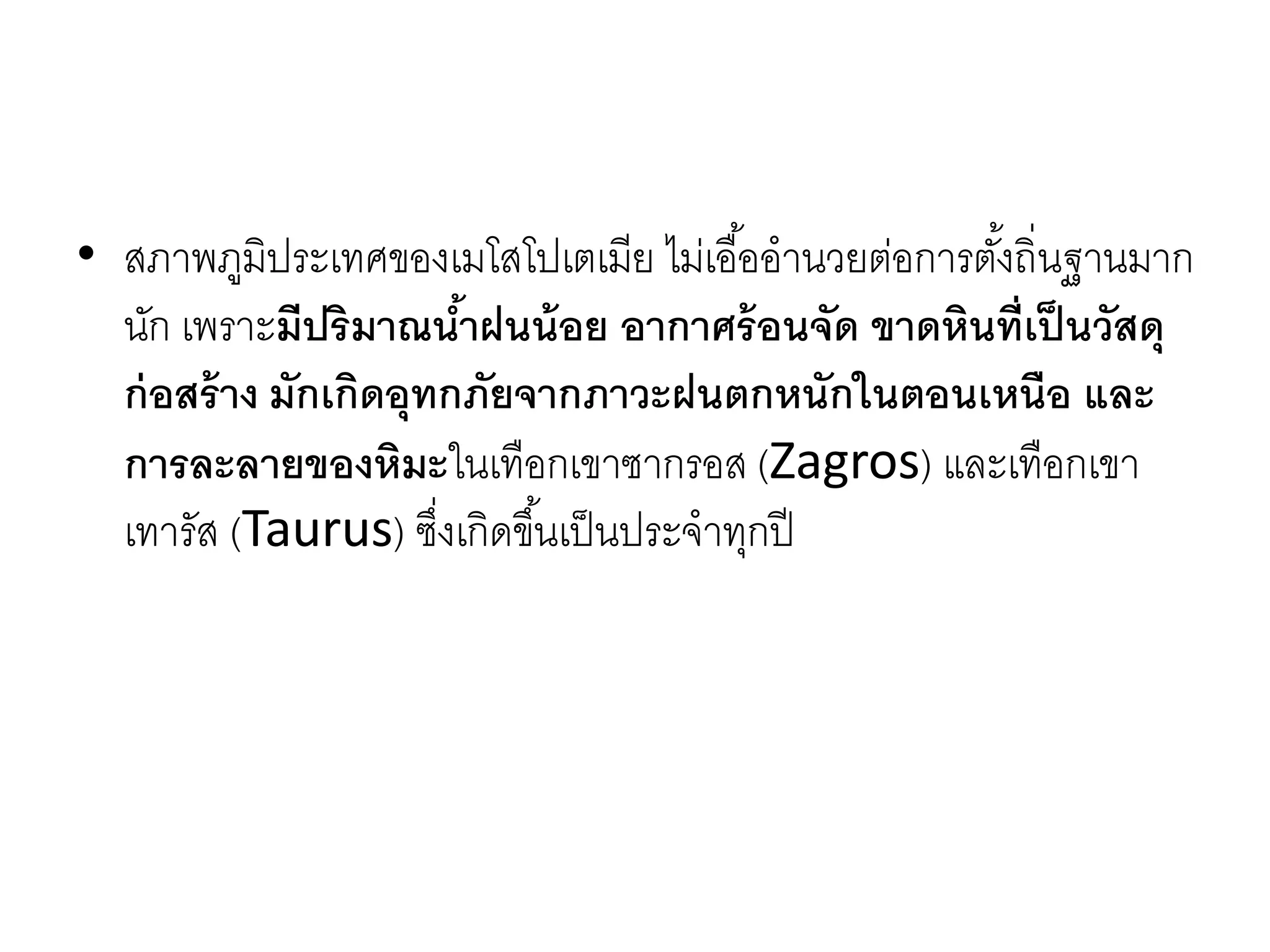 • สภำพภูมิประเทศของเมโสโปเตเมีย ไม่เอื้ออำนวยต่อกำรตั้งถิ่นฐำนมำก
นัก เพรำะมีปริมาณน้าฝนน้อย อากาศร้อนจัด ขาดหินที่เป็นวัสดุ
ก่อสร้าง มักเกิดอุทกภัยจากภาวะฝนตกหนักในตอนเหนือ และ
การละลายของหิมะในเทือกเขำซำกรอส (Zagros) และเทือกเขำ
เทำรัส (Taurus) ซึ่งเกิดขึ้นเป็นประจำทุกปี
 