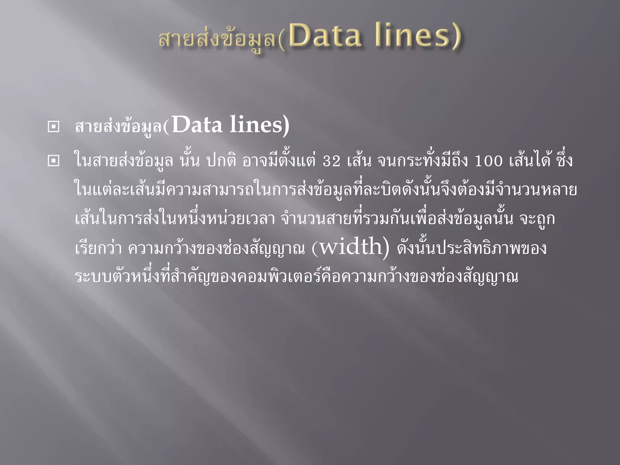  สายส่งข้อมูล(Data lines)
 ในสายส่งข้อมูล นั้น ปกติ อาจมีตั้งแต่ 32 เส้น จนกระทั่งมีถึง 100 เส้นได้ ซึ่ง
ในแต่ละเส้นมีความสามารถในการส่งข้อมูลที่ละบิตดังนั้นจึงต้องมีจานวนหลาย
เส้นในการส่งในหนึ่งหน่วยเวลา จานวนสายที่รวมกันเพื่อส่งข้อมูลนั้น จะถูก
เรียกว่า ความกว้างของช่องสัญญาณ (width) ดังนั้นประสิทธิภาพของ
ระบบตัวหนึ่งที่สาคัญของคอมพิวเตอร์คือความกว้างของช่องสัญญาณ
 