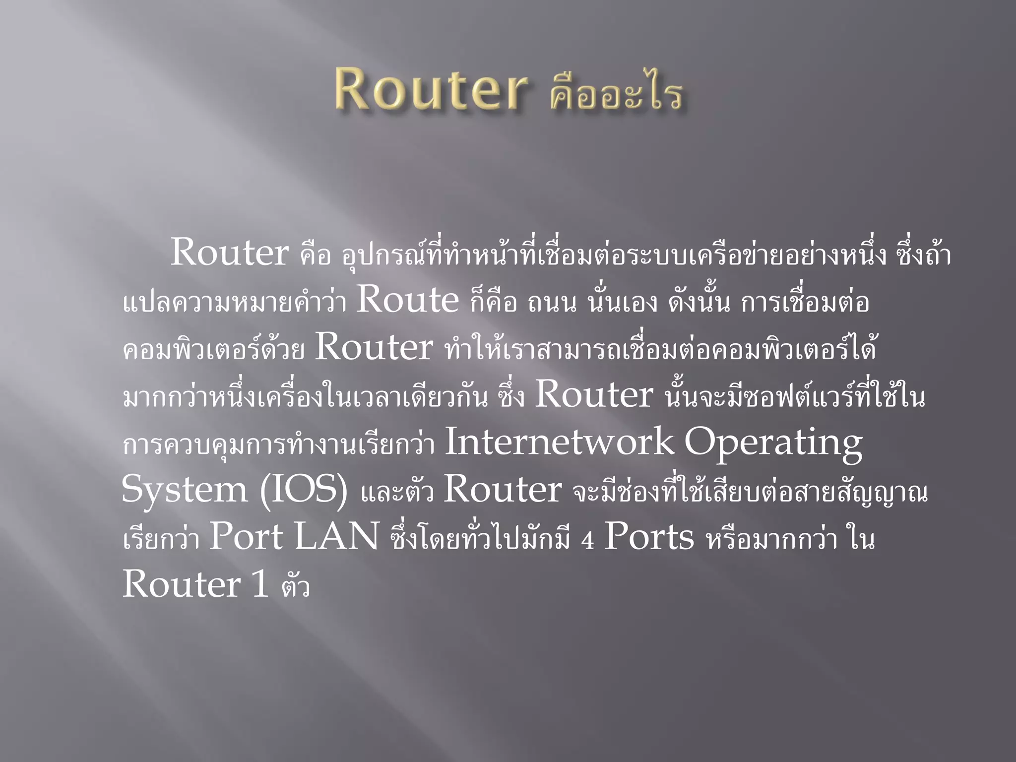 Router คือ อุปกรณ์ที่ทาหน้าที่เชื่อมต่อระบบเครือข่ายอย่างหนึ่ง ซึ่งถ้า
แปลความหมายคาว่า Route ก็คือ ถนน นั่นเอง ดังนั้น การเชื่อมต่อ
คอมพิวเตอร์ด้วย Router ทาให้เราสามารถเชื่อมต่อคอมพิวเตอร์ได้
มากกว่าหนึ่งเครื่องในเวลาเดียวกัน ซึ่ง Router นั้นจะมีซอฟต์แวร์ที่ใช้ใน
การควบคุมการทางานเรียกว่า Internetwork Operating
System (IOS) และตัว Router จะมีช่องที่ใช้เสียบต่อสายสัญญาณ
เรียกว่า Port LAN ซึ่งโดยทั่วไปมักมี 4 Ports หรือมากกว่า ใน
Router 1 ตัว
 