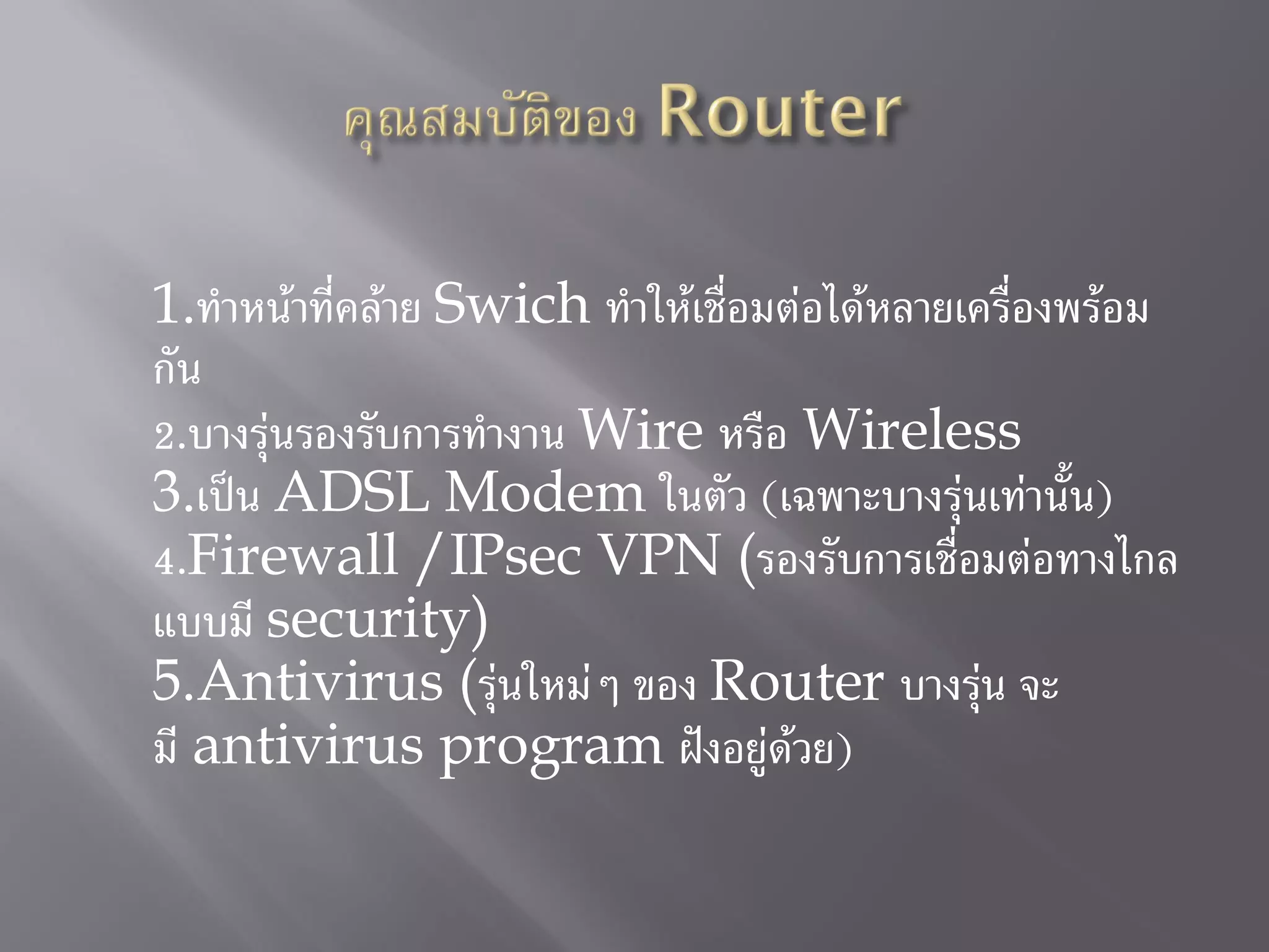 1.ทาหน้าที่คล้าย Swich ทาให้เชื่อมต่อได้หลายเครื่องพร้อม
กัน
2.บางรุ่นรองรับการทางาน Wire หรือ Wireless
3.เป็น ADSL Modem ในตัว (เฉพาะบางรุ่นเท่านั้น)
4.Firewall /IPsec VPN (รองรับการเชื่อมต่อทางไกล
แบบมี security)
5.Antivirus (รุ่นใหม่ๆ ของ Router บางรุ่น จะ
มี antivirus program ฝังอยู่ด้วย)
 