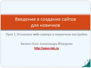 Урок 1. Установка web-сервера и первичная настройка
Бизнес-блог Александра Фёдорова
http://aseo-lab.ru
Введение в создание сайтов
для новичков
 